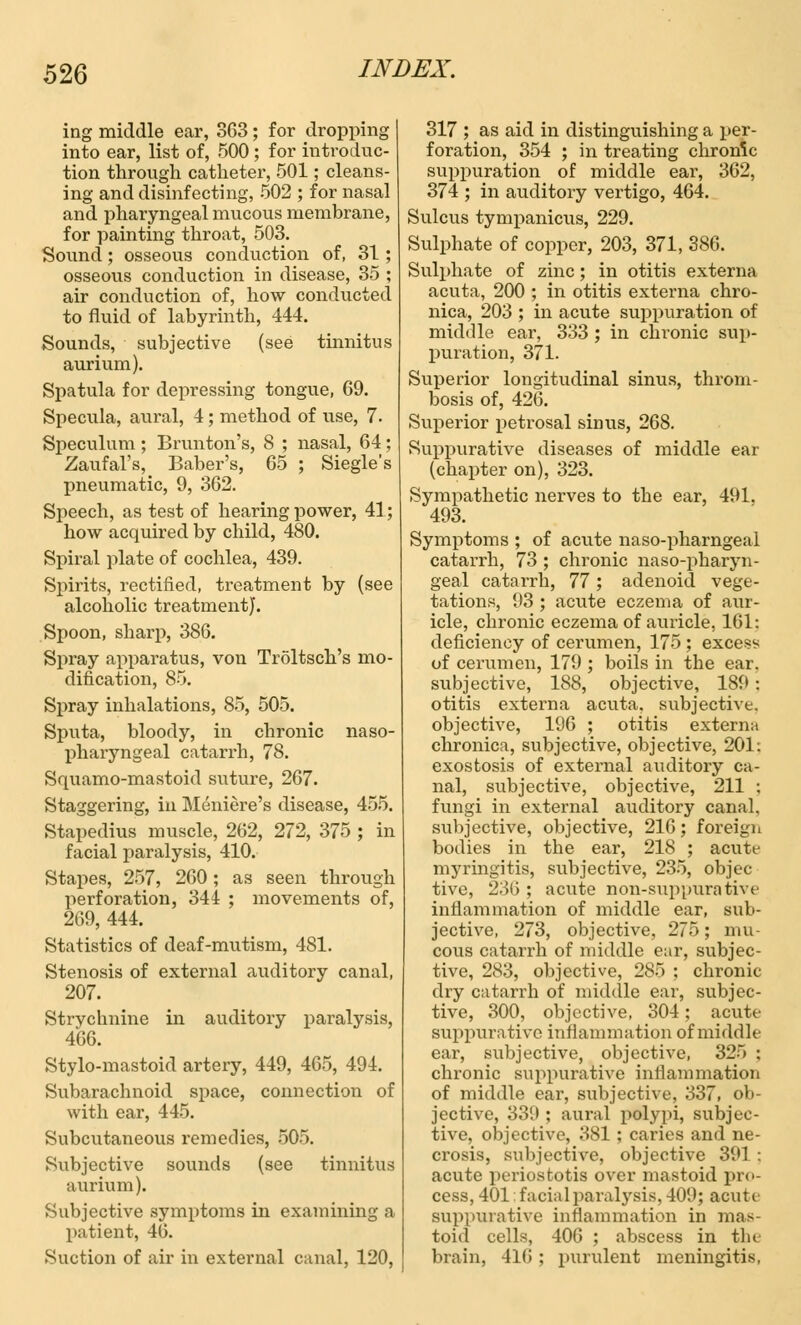 ing middle ear, 3G3; for dropping into ear, list of, 500 ; for introduc- tion through catheter, 501; cleans- ing and disinfecting, 502 ; for nasal and pharyngeal mucous membrane, for painting throat, 503. Sound; osseous conduction of, 31 ; osseous conduction in disease, 35 ; air conduction of, how conducted to fluid of labyrinth, 444. Sounds, subjective (see tinnitus aurium). Spatula for depressing tongue, 69. Specula, aural, 4; method of use, 7. Speculum ; Brunton's, 8 ; nasal, 64; Zaufal's, Baber's, 65 ; Siegle's pneumatic, 9, 362. Speech, as test of hearing power, 41; how acquired by child, 480. Spiral plate of cochlea, 439. Spirits, rectified, treatment by (see alcoholic treatment}. Spoon, sharp, 386. Spray apparatus, von Troltsch's mo- dification, 85. Spray inhalations, 85, 505. Sputa, bloody, in chronic naso- pharyngeal catarrh, 78. Squamo-mastoid suture, 267. Staggering, in Meniere's disease, 455. Stapedius muscle, 262, 272, 375 ; in facial paralysis, 410. Stapes, 257, 260; as seen through perforation, 344 ; movements of, 269, 444. Statistics of deaf-mutism, 481. Stenosis of external auditory canal, 207. Strvclmine in auditory paralysis, 466. Stylo-mastoid artery, 449, 465, 494. Subarachnoid space, connection of with ear, 445. Subcutaneous remedies, 505. Subjective sounds (see tinnitus aurium). Subjective symptoms in examining a patient, 46. Suction of air in external canal, 120, 317 ; as aid in distinguishing a per- foration, 354 ; in treating chronic suppuration of middle ear, 362, 374 ; in auditory vertigo, 464. Sulcus tympanicus, 229. Sulphate of copper, 203, 371, 386. Sulphate of zinc; in otitis externa acuta, 200 ; in otitis externa chro- nica, 203 ; in acute suppuration of middle ear, 333 ; in chronic sup- puration, 371. Superior longitudinal sinus, throm- bosis of, 426. Superior petrosal sinus, 268. Suppurative diseases of middle ear (chapter on), 323. Sympathetic nerves to the ear, 491. 493. Symptoms ; of acute naso-pharngeal catarrh, 73 ; chronic nasopharyn- geal catarrh, 77; adenoid vege- tations, 93 ; acute eczema of aur- icle, chronic eczema of auricle, 161: deficiency of cerumen, 175 ; excess of cerumen, 179 ; boils in the ear. subjective, 188, objective, 189: otitis externa acuta, subjective, objective, 196 ; otitis externa chronica, subjective, objective, 201: exostosis of external auditory ca- nal, subjective, objective, 211 : fungi in external auditory canal, subjective, objective, 216; foreign bodies in the ear, 218 ; acute myringitis, subjective, 235, objec tive, 236 ; acute non-suppurative inflammation of middle ear, sub- jective, 273, objective, 275; mu- cous catarrh of middle ear, subjec- tive, 283, objective, 285 ; chronic dry catarrh of middle ear, subjec- tive, 300, objective, 304; acute suppurative inflammation of middle ear, subjective, objective, 325 ; chronic suppurative inflammation of middle ear, subjective, 337, ob- jective, 33!) ; aural polypi, subjec- tive, objective, 381; caries and ne- crosis, subjective, objective 391; acute periostotis over mastoid pro- cess, 401; facial paralysis, 409; acute suppurative inflammation in mas- toid cells, 406 ; abscess in the brain, 416 ; purulent meningitis,