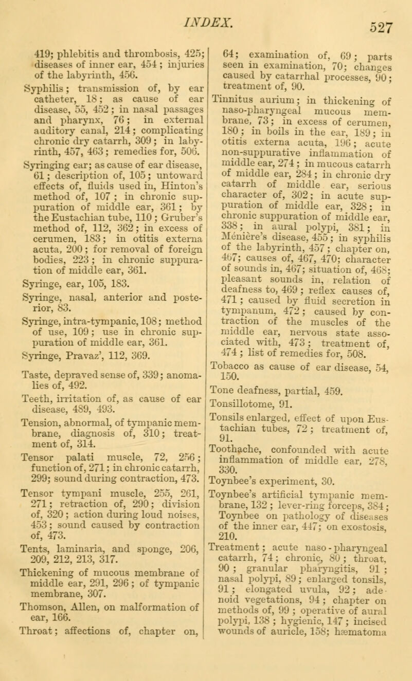 419; phlebitis and thrombosis, 425; diseases of inner ear, 454 ; injuries of the labyrinth, 456. Syphilis; transmission of, by ear catheter, 18; as cause of ear disease, oo, 452; in nasal passages and pharynx. 70; in external auditory canal, 214; complicating chronic dry catarrh, 309 ; in laby- rinth, 457, 463 ; remedies for, 506. .Syringing ear; as cause of ear disease, 61; description of, 105; untoward effects of, fluids used in, Hinton's method of, 107 ; in chronic sup- puration of middle ear, 361; by the Eustachian tube, 110 ; Grubers method of, 112, 362; in excess of cerumen, 183; in otitis externa acuta, 200 ; for removal of foreign bodies, 223 ; in chronic suppura- tion of middle ear, 361. Syringe, ear, 105, 183. Syringe, nasal, anterior and poste- rior, 83. Syringe, intra-tympanic, 108; method of use, 109; use in chronic sup- puration of middle ear, 361. Syringe, Pravaz', 112, 369. Taste, depraved sense of, 339; anoma- lies of, 492. Teeth, irritation of, as cause of ear disease, 489, 493. Tension, abnormal, of tympanic mem- brane, diagnosis of, 310; treat- ment of, 314. Tensor palati muscle, 72, 256; function of, 271; in chronic catarrh, 299; sound during contraction, 473. Tensor tympani muscle, 255, 261, 271: retraction of, 290; division of, 320 ; action during loud noises, 453; sound caused by contraction of, 473. Tents, laminaria, and sponge, 206, 209, 212, 213, 317. Thickening of mucous membrane of middle ear, 291, 296; of tympanic membrane, 307. Thomson, Allen, on malformation of ear, 166. Throat; affections of, chapter on, 64; examination of. (lit; parts seen in examination, 70; changes caused by catarrhal processes, 90; treatment of, (J0. Tinnitus aurium; in thickening of naso-pharyngeal mucous mem- brane, 73; in excess of cerumen, 180 ; in boils in the ear, 189; in otitis externa acuta, 1!)6; acute non-suppurative inflammation of middle ear, 274 ; in mucous catarrh of middle ear, 284; in chronic dry catarrh of middle ear, serious character of, 302; in acute sup- puration of middle ear, 328; in chronic suppuration of middle ear, 338; in aural polypi, 381; in Meniere's disease, 455; in syphilis of the labyrinth, 457; chapter on, 4>j7; causes of, 467, 470; character of sounds in, 467; situation of, 468; pleasant sounds in, relation of deafness to, 469; reflex causes of, 471; caused by fluid secretion in tympanum, 472; caused by con- traction of the muscles of the middle ear, nervous state asso- ciated with, 473; treatment of, 474 ; list of remedies for, 508. Tobacco as cause of ear disease, 54 150. Tone deafness, partial, 459. Tonsillotome, 91. Tonsils enlarged, effect of upon Eus- tachian tubes, 72; treatment of, 91. Toothache, confounded with acute inflammation of middle ear, 278. 330. Toynbee's experiment, 30. Toynbee's artificial tympanic mem- brane, 132 ; lever-ring forceps, 384; Toynbee on pathology of diseases of the inner ear, 447; on exostosis, 210. Treatment; acute naso - pharyngeal catarrh, 74; chronic, SO ; throat. 90 ; granular pharyngitis, 91 ; nasal polypi, 89; enlarged tonsils, 91 ; elongated uvula, 92; ade • noid vegetations, 94 ; chapter on methods of, U\); operative of aural polypi, 138 ; hygienic, 147 ; incised wounds of auricle, 158; hematoma