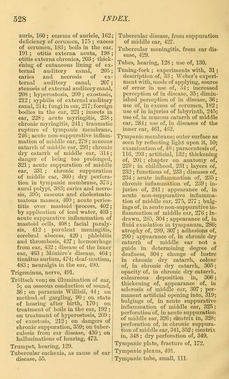 auris, 160 ; eczema of auricle, 162; deficiency of cerumen, 175 ; excess of cerumen, 183; boils in the ear, 191; otitis externa acuta, 198 ; otitis externa chronica, 203 ; thick- ening of cutaneous lining of ex- ternal auditory canal, 205; caries and necrosis of ex- ternal aixditory canal, 207; stenosis of external auditory canal, 208 ; hyperostosis, 209 ; exostosis, 212 ; syphilis of external auditory canal, 214; fungi in ear, 217; foreign bodies in the ear, 221 ; insects in ear, 228; acute myringitis, 238; chronic myringitis, 241; traumatic rupture of tympanic membrane, 246; acute non-suppurative inflam- mation of middle ear, 279 ; mucous catarrh of middle ear, 291; chronic dry catarrh of middle ear, 314; danger of being too prolonged, 321; acute suppuration' of middle ear, 331 ; chronic suppuration of middle ear, 360; dry perfora- tion in tympanic membrane, 373; aural polypi, 383; caries and necro- sis, 395; caseous and cholesteato- matous masses, 400; acute perios- titis over mastoid process, 402; by application of iced water, 403 ; acute suppurative inflammation of mastoid cells, 408; facial paraly- sis, 412 ; purulent meningitis, cerebral abscess, 420 ; phlebitis and thrombosis, 427 ; haemorrhage from ear, 432 ; disease of the inner ear, 463 ; Meniere's disease, 464 ; tinnitus aurium, 474; deaf-mutism, 483; neuralgia in the ear, 490. Trigeminus, nerve, 491. Troltsch von; on illumination of ear, 5; on osseous conduction of sound, 36 ; on paracusis Willisii, 44; on method, of gargling, 90 ; on state of hearing after birth, 170; on treatment of boils in the ear, 192 ; on treatment of hyperostosis, 209 ; of exostosis, 212; on dangers of chronic suppuration, 359; on tuber- culosis from ear disease, 430; on hallucinations of hearing, 473. Trumpet, hearing, 129. Tubercular cachexia, as cause of ear disease, 55. Tubercular disease, from suppuration of middle ear, 427- Tubercular meningitis, from ear dis- ease, 429. Tubes, hearing, 128; use of, 130. Tuning-fork ; experiments with, 31; description of, 33 ; Weber's experi- ment with, mode of applying, source of error in use of, 34; increased perception of in disease, 35; dimin- ished perception of in disease, 36; use of, in excess of cerumen, 182; use of in injuries of labyrinth, 245; use of, in mucous catarrh of middle ear, 284; use of, in diseases of the inner ear, 461, 462. Tympanic membrane; outer surface as seen by reflecting light upon it, 10; examination of, 48; paracentesis of, 116, 293; artificial, 132; thickening of, 201; chapter on anatomy of, 229; in childhood, 231; layers of, 232 ; functions of, 233 ; diseases of, 234 ; acute inflammation of, 235 ; chronic inflammation of, 239; in- juries of, 241; appearance of, in acute non-suppurative inflamma- tion of middle ear, 275, 277; bulg- ings of, in acute non-suppurative in- flammation of middle ear, 276 ; in- drawn, 285, 304 ; appearance of, in fluid exudation in tympanum, 286; atrophy of, 289, 307 ; adhesions of, 290 ; appearance of, in chronic dry catarrh of middle ear not a guide in determining degree of deafness, 304; change of lustre in chronic dry catarrh, colour of, in chronic dry catarrh, 305; opacity of, in chronic dry catarrh, calcareous deposition in, 306; thickening of, appearance of, in sclerosis of middle ear, 307; per- manent artificial opening into, 319; bulgings of, in acute suppurative inflammation of middle ear, 325; perforation'of, in acute suppuration of middle ear, 326; cicatrix in, 328; perforation of, in chronic suppura- tion of middle ear, 341,352; cicatrix in, 348 ; dry perforation of, 349. Tympanic plate, fracture of, 172. Tympanic plexus, 491. Tympanic tube, small, 111.