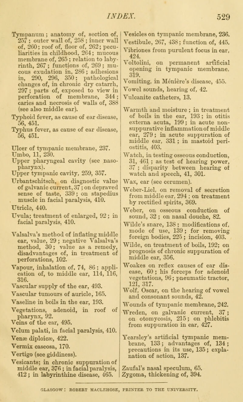 Tympanum ; anatomy of, section of, 2>7 : outer wall of, 258 ; inner wall of, 260: roof of, floor of, 262; pecu- liarities in childhood, 264; mucous membrane of, 265 ; relation to laby- rinth, 267 ; functions of, 269 ; mu- cous exudation in, 2S6; adhesions in, 290, 296, 350; pathological changes of, in chronic dry catarrh, 297 ; parts of, exposed to view in perforation of membrane, 344; caries and necrosis of walls of, 388 (see also middle ear). Typhoid fever, as cause of ear disease, 56, 451. Typhus fever, as cause of ear disease, 56, 451. Ulcer of tympanic membrane, 237. Umbo, 11, 230. Upper pharyngeal cavity (see naso- pharynx). Upper tympanic cavity, 259, 357. Urbantschitsch, on diagnostic value of galvanic current, 37; on depraved sense of taste, 339; on stapedius muscle in facial paralysis, 410. Utricle, 440. Uvula; treatment of enlarged, 92; in facial paralysis, 410. Valsalva's method of inflating middle ear, value, 29; negative Valsalva's method, 30; value as a remedy, disadvantages of, in treatment of perforations, 102. Vapour, inhalation of, 74, 86 ; appli- cation of, to middle ear, 114, 116, 316. Vascular supply of the ear, 493. Vascular tumours of auricle, 165. Vaseline in boils in the ear, 193. Vegetations, adenoid, in roof of pharynx, 92. Veins of the ear, 495. Velum palati, in facial paralysis, 410. Vena? diploicae, 422. Vermix caseosa, 170. Vertigo (see giddiness). Vesicants; in chronic suppuration of middle ear, 376 ; in facial paralysis, 412; in labyrinthine disease, 465. Vesicles on tympanic membrane, 236. Vestibule, 267, 438; function of, 445. Vibriones from purulent focus in ear, 424. Voltolini, on permanent artificial opening in tympanic membrane, 319. Vomiting, in Meniere's disease, 455. Vowel sounds, hearing of, 42. Vulcanite catheters, 13. Warmth and moisture ; in treatment of boils in the ear, 193 ; in otitis externa acuta, 199; in acute non- suppurative inflammation of middle ear, 279 ; in acute suppuration of middle ear, 331 ; in mastoid peri- ostitis, 403. Watch, in testing osseous conduction, 31, 461; as test of hearing power, 37 : disparity between hearing of watch and speech, 41, 301. Wax, ear (see cerumen). Weber-Liel, on removal of secretion from middle ear, 294 ; on treatment by rectified spirits, 369. Weber, on osseous conduction of sound, 32 ; on nasal douche, 82. Wilde's snare, 138 : modifications of, mode of use, 139 ; for removing foreign bodies, 225 ; incision, 403. Wilde, on treatment of boils, 192; on prognosis of chronic suppuration of middle ear, 356. Woakes on reflex causes of ear dis- ease, 60 ; his forceps for adenoid vegetations, 96; pneumatic tractor, 121, 317. Wolf, Oscar, on the hearing of vowel and consonant sounds, 42. Wounds of tympanic membrane, 242. Wreden, on galvanic current, 37; on otomycosis, 215; on phlebitis from suppuration in ear, 427. Yearsley's artificial tympanic mem- brane, 133; advantages of, 134 ; precautions in its use, 135; expla- nation of action, 137. Zaufal's nasal speculum, 65. Zygoma, thickening of, 394. VLASGOW : ROBERT MACLEHOSE, PRINTER TO THE UNIVERSITY.
