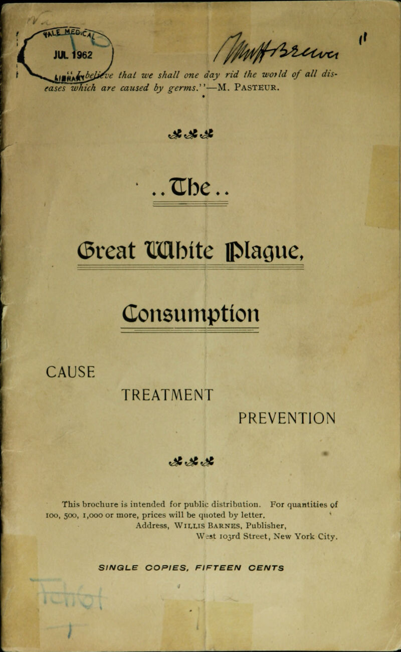 I t ^**^tmitthbel#t'e that we shall one day rid the wot Id of all dis- eases which are caused by germs.1'—M. PASTEUR. great Mbitc plague, Consumption CAUSE TREATMENT PREVENTION This brochure is intended for public distribution. For quantities of ioo, 500, 1,000 or more, prices will be quoted by letter. Address, Willis Barnes, Publisher, West 103rd Street, New York City.