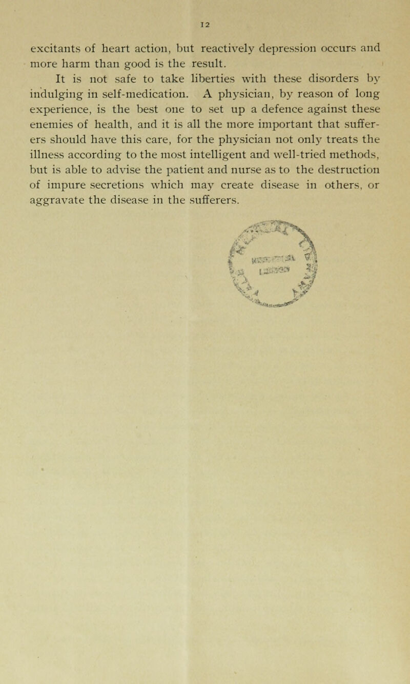 excitants of heart action, but reactively depression occurs and more harm than good is the result. It is not safe to take liberties with these disorders by indulging in self-medication. A physician, by reason of long experience, is the best one to set up a defence against these enemies of health, and it is all the more important that suffer- ers should have this care, for the physician not only treats the illness according to the most intelligent and well-tried methods, but is able to advise the patient and nurse as to the destruction of impure secretions which may create disease in others, or aggravate the disease in the sufferers.