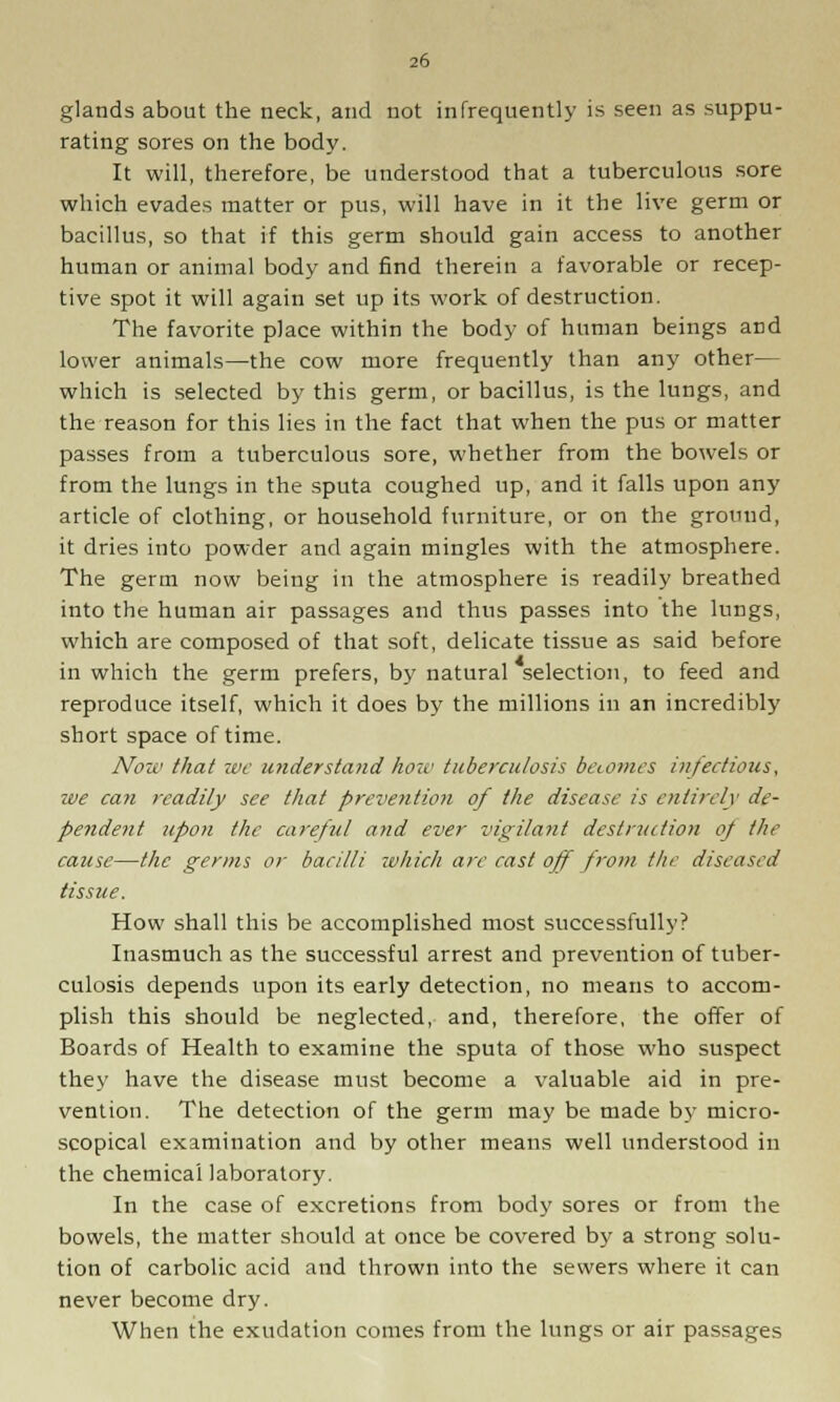 glands about the neck, and not infrequently is seen as suppu- rating sores on the body. It will, therefore, be understood that a tuberculous sore which evades matter or pus, will have in it the live germ or bacillus, so that if this germ should gain access to another human or animal body and find therein a favorable or recep- tive spot it will again set up its work of destruction. The favorite place within the body of human beings and lower animals—the cow more frequently than any other— which is selected by this germ, or bacillus, is the lungs, and the reason for this lies in the fact that when the pus or matter passes from a tuberculous sore, whether from the bowels or from the lungs in the sputa coughed up, and it falls upon any article of clothing, or household furniture, or on the ground, it dries into powder and again mingles with the atmosphere. The germ now being in the atmosphere is readily breathed into the human air passages and thus passes into the lungs, which are composed of that soft, delicate tissue as said before in which the germ prefers, by natural selection, to feed and reproduce itself, which it does by the millions in an incredibly short space of time. Now that we understand how tuberculosis becomes infectious, we can readily see that prevention of the disease is entirely de- pendent upon the careful and ever vigilant destruction of the cause—the germs or bacilli which arc cast off from the diseased tissue. How shall this be accomplished most successfully? Inasmuch as the successful arrest and prevention of tuber- culosis depends upon its early detection, no means to accom- plish this should be neglected, and, therefore, the offer of Boards of Health to examine the sputa of those who suspect they have the disease must become a valuable aid in pre- vention. The detection of the germ may be made by micro- scopical examination and by other means well understood in the chemical laboratory. In the case of excretions from body sores or from the bowels, the matter should at once be covered by a strong solu- tion of carbolic acid and thrown into the sewers where it can never become dry. When the exudation comes from the lungs or air passages