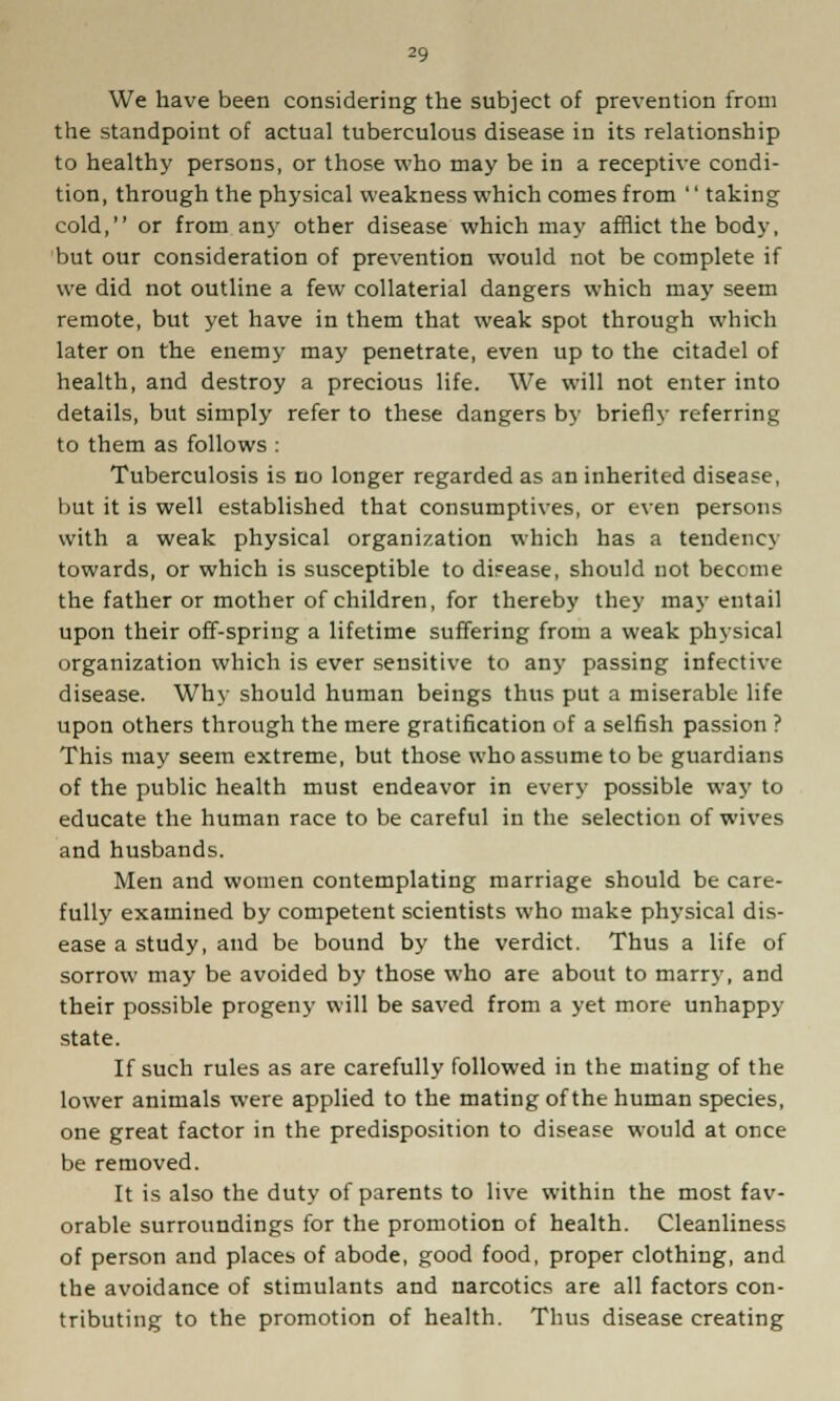 We have been considering the subject of prevention from the standpoint of actual tuberculous disease in its relationship to healthy persons, or those who may be in a receptive condi- tion, through the physical weakness which comes from '' taking cold, or from any other disease which may afflict the body, but our consideration of prevention would not be complete if we did not outline a few collaterial dangers which may seem remote, but yet have in them that weak spot through which later on the enemy may penetrate, even up to the citadel of health, and destroy a precious life. We will not enter into details, but simply refer to these dangers by briefly referring to them as follows : Tuberculosis is no longer regarded as an inherited disease, but it is well established that consumptives, or even persons with a weak physical organization which has a tendency towards, or which is susceptible to disease, should not become the father or mother of children, for thereby they may entail upon their off-spring a lifetime suffering from a weak physical organization which is ever sensitive to any passing infective disease. Why should human beings thus put a miserable life upon others through the mere gratification of a selfish passion ? This may seem extreme, but those who assume to be guardians of the public health must endeavor in every possible way to educate the human race to be careful in the selection of wives and husbands. Men and women contemplating marriage should be care- fully examined by competent scientists who make physical dis- ease a study, and be bound by the verdict. Thus a life of sorrow may be avoided by those who are about to marry, and their possible progeny will be saved from a yet more unhappy state. If such rules as are carefully followed in the mating of the lower animals were applied to the mating of the human species, one great factor in the predisposition to disease would at once be removed. It is also the duty of parents to live within the most fav- orable surroundings for the promotion of health. Cleanliness of person and places of abode, good food, proper clothing, and the avoidance of stimulants and narcotics are all factors con- tributing to the promotion of health. Thus disease creating