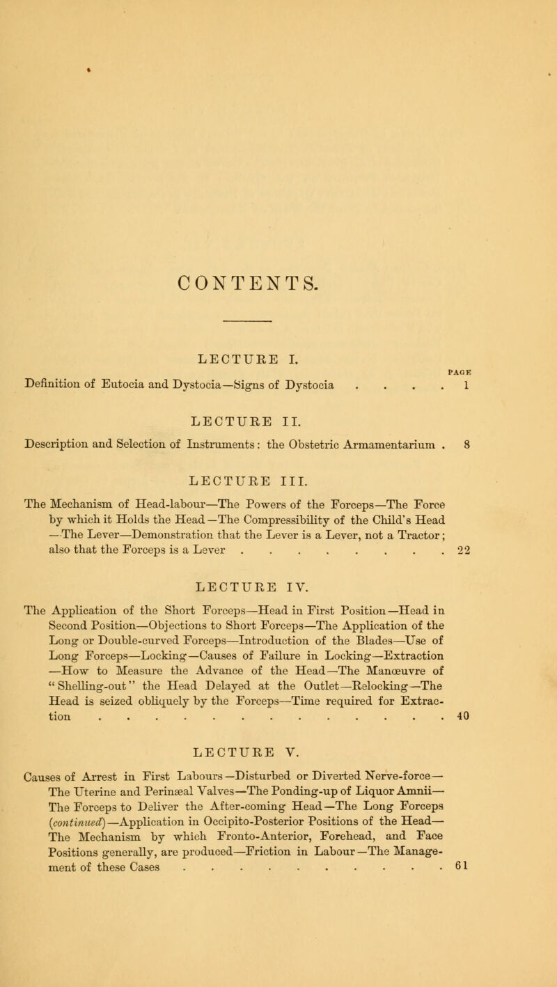 CONTENTS. LECTURE I. PAOE Definition of Eutocia and Dystocia—Signs of Dystocia .... 1 LECTURE II. Description and Selection of Instruments : the Obstetric Armamentarium . 8 LECTURE III. The Mechanism of Head-labour—The Powers of the Forceps—The Force by which it Holds the Head—The Compressibility of the Child's Head —The Lever—Demonstration that the Lever is a Lever, not a Tractor; also that the Forceps is a Lever 22 LECTURE IV. The Application of the Short Forceps—Head in First Position —Head in Second Position—Objections to Short Forceps—The Application of the Long or Double-curved Forceps—Introduction of the Blades—Use of Long Forceps—Locking—Causes of Failure in Locking—Extraction —How to Measure the Advance of the Head—The Manoeuvre of  Shelling-out the Head Delayed at the Outlet—Relocking—The Head is seized obliquely by the Forceps—Time required for Extrac- tion 40 LECTURE V. Causes of Arrest in First Labours—Disturbed or Diverted Nerve-force— The Uterine and Perineal Valves—The Ponding-up of Liquor Amnii— The Forceps to Deliver the After-coming Head—The Long Forceps (continued)—Application in Occipito-Posterior Positions of the Head— The Mechanism by which Fronto-Anterior, Forehead, and Face Positions generally, are produced—Friction in Labour—The Manage- ment of these Cases . 61