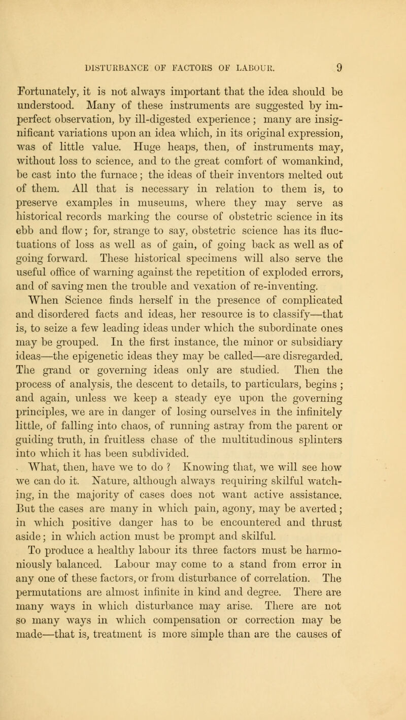 Fortunately, it is not always important that the idea should be understood. Many of these instruments are suggested by im- perfect observation, by ill-digested experience ; many are insig- nificant variations upon an idea which, in its original expression, was of little value. Huge heaps, then, of instruments may, without loss to science, and to the great comfort of womankind, be cast into the furnace; the ideas of their inventors melted out of them. All that is necessary in relation to them is, to preserve examples in museums, where they may serve as historical records marking the course of obstetric science in its ebb and flow; for, strange to say, obstetric science has its fluc- tuations of loss as well as of gain, of going back as well as of going forward. These historical specimens will also serve the useful office of warning against the repetition of exploded errors, and of saving men the trouble and vexation of re-inventing. When Science finds herself in the presence of complicated and disordered facts and ideas, her resource is to classify—that is, to seize a few leading ideas under which the subordinate ones may be grouped. In the first instance, the minor or subsidiary ideas—the epigenetic ideas they may be called—are disregarded. The grand or governing ideas only are studied. Then the process of analysis, the descent to details, to particulars, begins ; and again, unless we keep a steady eye upon the governing principles, we are in danger of losing ourselves in the infinitely little, of falling into chaos, of running astray from the parent or guiding truth, in fruitless chase of the multitudinous splinters into which it has been subdivided. . What, then, have we to do ? Knowing that, we will see how we can do it. Nature, although always requiring skilful watch- ing, in the majority of cases does not want active assistance. But the cases are many in which pain, agony, may be averted; in which positive danger has to be encountered and thrust aside; in which action must be prompt and skilful. To produce a healthy labour its three factors must be harmo- niously balanced. Labour may come to a stand from error in any one of these factors, or from disturbance of correlation. The permutations are almost infinite in kind and degree. There are many ways in which disturbance may arise. There are not so many ways in which compensation or correction may be made—that is, treatment is more simple than are the causes of