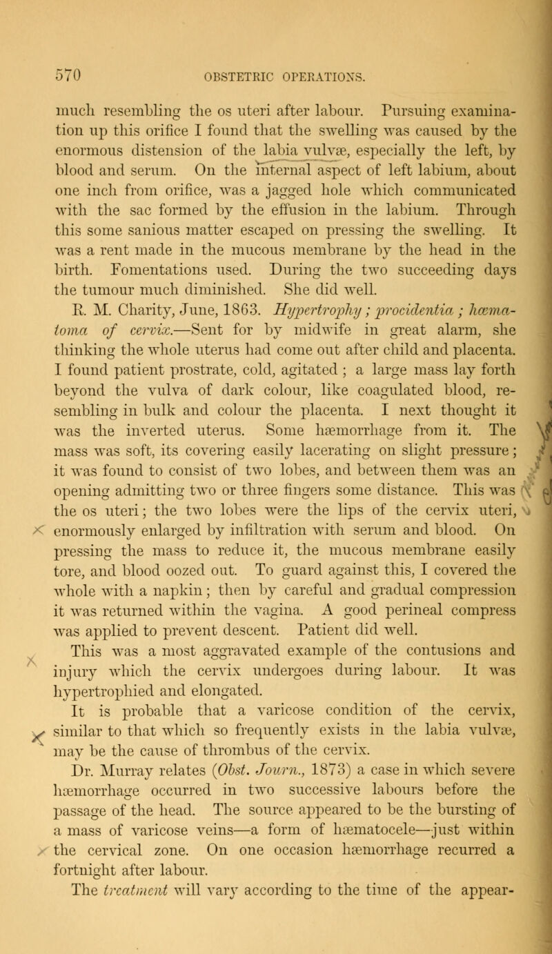 much resembling the os uteri after labour. Pursuing examina- tion up this orifice I found that the swelling was caused by the enormous distension of the labia vulva?, especially the left, by blood and serum. On the internal aspect of left labium, about one inch from orifice, was a jagged hole which communicated with the sac formed by the effusion in the labium. Through this some sanious matter escaped on pressing the swelling. It was a rent made in the mucous membrane by the head in the birth. Fomentations used. During the two succeeding days the tumour much diminished. She did well. R M. Charity, June, 1863. Hypertrophy; procidentia ; hcema- ioma of cervix.—Sent for by midwife in great alarm, she thinking the whole uterus had come out after child and placenta. I found patient prostrate, cold, agitated ; a large mass lay forth beyond the vulva of dark colour, like coagulated blood, re- sembling in bulk and colour the placenta. I next thought it was the inverted uterus. Some haemorrhage from it. The mass was soft, its covering easily lacerating on slight pressure; it was found to consist of two lobes, and between them was an opening admitting two or three fingers some distance. This was the os uteri; the two lobes were the lips of the cervix uteri, -< enormously enlarged by infiltration with serum and blood. On pressing the mass to reduce it, the mucous membrane easily tore, and blood oozed out. To guard against this, I covered the whole with a napkin; then by careful and gradual compression it was returned within the vagina. A good perineal compress was applied to prevent descent. Patient did well. This was a most aggravated example of the contusions and injury which the cervix undergoes during labour. It was hypertrophied and elongated. It is probable that a varicose condition of the cervix, ^ similar to that which so frequently exists in the labia vulvae, may be the cause of thrombus of the cervix. Dr. Murray relates (Obst. Journ., 1873) a case in which severe ha?morrhau:e occurred in two successive labours before the passage of the head. The source appeared to be the bursting of a mass of varicose veins—a form of hematocele—just within the cervical zone. On one occasion haemorrhage recurred a fortnight after labour. The treatment will vary according to the time of the appear-