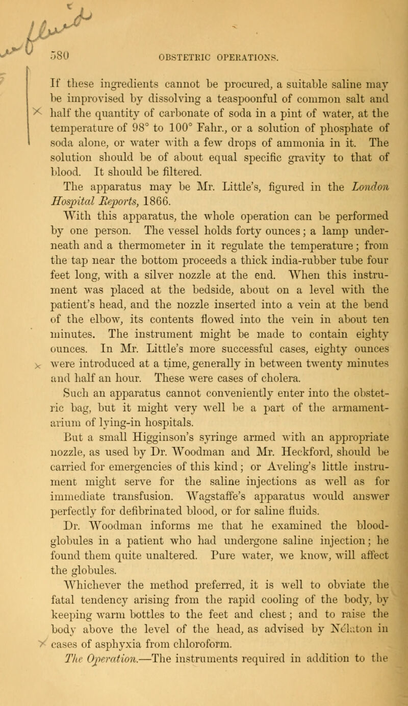 If these ingredients cannot be procured, a suitable saline may be improvised by dissolving a teaspoonful of common salt and * half the quantity of carbonate of soda in a pint of water, at the temperature of 98° to 100° Fahr., or a solution of phosphate of soda alone, or water with a few drops of ammonia in it. The solution should be of about equal specific gravity to that of blood. It should be filtered. The apparatus may be Mr. Little's, figured in the London Hospital Reports, 1866. With this apparatus, the whole operation can be performed by one person. The vessel holds forty ounces; a lamp under- neath and a thermometer in it regulate the temperature; from the tap near the bottom proceeds a thick india-rubber tube four feet long, with a silver nozzle at the end. When this instru- ment was placed at the bedside, about on a level with the patient's head, and the nozzle inserted into a vein at the bend of the elbow, its contents flowed into the vein in about ten minutes. The instrument might be made to contain eighty ounces. In Mr. Little's more successful cases, eighty ounces >c were introduced at a time, generally in between twenty minutes and half an hour. These were cases of cholera. Such an apparatus cannot conveniently enter into the obstet- ric bag, but it might very well be a part of the armament- arium of lying-in hospitals. But a small Higginson's syringe armed with an appropriate nozzle, as used by Dr. Woodman and Mr. Heckford, should be carried for emergencies of this kind; or Aveling's little instru- ment might serve for the saline injections as well as for immediate transfusion. Wagstaffe's apparatus would answer perfectly for defibrinated blood, or for saline fluids. Dr. Woodman informs me that he examined the blood- globules in a patient who had undergone saline injection; he found them quite unaltered. Pure water, we know, will affect the globules. Whichever the method preferred, it is well to obviate the fatal tendency arising from the rapid cooling of the body, by keeping warm bottles to the feet and chest; and to raise the body above the level of the head, as advised by Ne'kton in rases of asphyxia from chloroform. The Operation.—The instruments required in addition to the