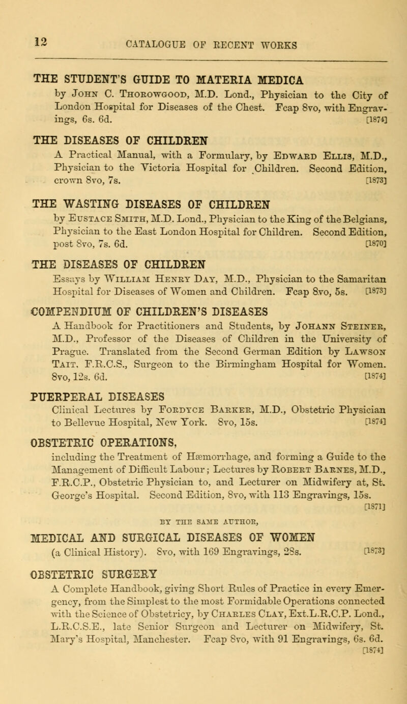 THE STUDENT'S GUIDE TO MATERIA MEDICA by John C. Thorowgood, M.D. Lond., Physician to the City of London Hospital for Diseases of the Chest. Fcap 8vo, with Engrav- ings, 6s. 6d. [1874] THE DISEASES OF CHILDREN A Practical Manual, with a Formulary, by Edward Ellis, M.D., Physician to the Victoria Hospital for Children. Second Edition, crown 8vo, 7s. [1873] THE WASTING DISEASES OF CHILDREN by Eustace Smith, M.D. Lond., Physician to the King of the Belgians, Physician to the East London Hospital for Children. Second Edition, post Svo, 7s. 6d. [!870] THE DISEASES OF CHILDREN Essays by William Henry Day, M.D., Physician to the Samaritan Hospital for Diseases of Women and Children. Fcap 8vo, 5s. [1873] COMPENDIUM OF CHILDREN'S DISEASES A Handbook for Practitioners and Students, by Johann Steiner, M.D., Professor of the Diseases of Children in the University of Prague. Translated from the Second German Edition by Lawson Tait. F.R.C.S., Surgeon to the Birmingham Hospital for Women. Svo, 12s. 6d. d874] PUERPERAL DISEASES Clinical Lectures by Fordyce Barker, M.D., Obstetric Physician to Bellevue Hospital, New York. Svo, 15s. [1874] OBSTETRIC OPERATIONS, including the Treatment of Hsemorrhage, and forming a Guide to the Management of Difficult Labour; Lectures by Robert Barnes, M.D., F.R.C.P., Obstetric Physician to, and Lecturer on Midwifery at, St. George's Hospital. Second Edition, Svo, with 113 Engravings, 15s. 11871] BY THE SAAIE AUTHOR, MEDICAL AND SURGICAL DISEASES OF WOMEN (a Clinical History). Svo, with 169 Engravings, 23s. [1873] OBSTETRIC SURGERY A Complete Handbook, giving Short Rules of Practice in every Emer- gency, from the Simplest to the most Formidable Operations connected with the Science of Obstetricy, by Charles Clay, Est.L.R.C.P. Lond., L.R.C.S.E., late Senior Surgeon and Lecturer on Midwifery. St. Mary's Hospital, Manchester. Fcap Svo, with 91 Engravings, 6s. 6d. [1874]