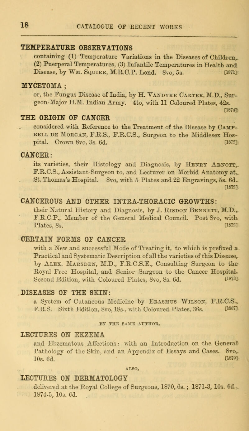 TEMPERATURE OBSERVATIONS containing (1) Temperature Variations in the Diseases of Children, (2) Puerperal Temperatures, (3) Infantile Temperatures in Health and Disease, by Wm. Squire, M.R.C.P. Lond. 8vo, 5s. [1871T MYCETOMA ; or, the Fungus Disease of India, by H. Vandyke Carter, M.D., Sur- geon-Major H.M. Indian Army. 4to, with 11 Coloured Plates, 42s. [W4]\ THE ORIGIN OF CANCER considered with Reference to the Treatment of the Disease by Camp- bell de Morgan, F.R.S., F.R.C.S., Surgeon to the Middlesex Hos- pital. Crown 8vo, 3s. 6d. EW2] CANCER: its varieties, their Histology and Diagnosis, by Henry Arnottv F.R.C.S., Assistant-Surgeon to, and Lecturer on Morbid Anatomy at> St. Thomas's Hospital. 8vo, with 5 Plates and 22 Engravings, 5s. 6d~ [1872T CANCEROUS AND OTHER INTRA-THORACIC GROWTHS: their Natural History and Diagnosis, by J. Risdon Bennett, M.D.,, F.R.C.P., Member of the General Medical Council. Post Svo, with Plates, 8s. [18721 CERTAIN FORMS OF CANCER with a New and successful Mode of Treating it, to which is prefixed a Practical and Systematic Description of all the varieties of this Disease, by Alex. Marsden, M.D., F.R.C.S.E., Consulting Surgeon to the Royal Free Hospital, and Senior Surgeon to the Cancer Hospital. Second Edition, with Coloured Plates, Svo, 8s. 6d. E1873- DISEASES OF THE SKIN: a System of Cutaneous Medicine by Erasmus Wilson, F.R.C.S.> F.R.S. Sixth Edition, 8vo, 18s., with Coloured Plates, 36s. P8673 BY THE BA1CB ATTTHOE, LECTURES ON EKZEMA and Ekzematous Affections: with an Introduction on the General Pathology of the Skin, and an Appendix of Essays and Cases. 8vo, 10s. 6d.  C18I01 ALSO, LECTURES ON DERMATOLOGY delivered at the Royal College of Surgeons, 1870, 6s. ; 1871-3, 10s. 6d., 1874-5, 10s. 6d.