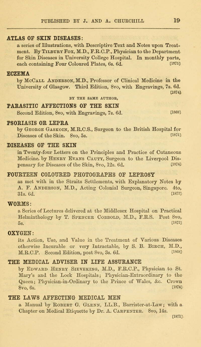 ATLAS OF SKIN DISEASES: a series of Illustrations, with Descriptive Text and Notes upon Treat- ment. By Tilbury Fox, M.D., F.R.C.P., Physician to the Department for Skin Diseases in University College Hospital. In monthly parts, each containing Four Coloured Plates, 6s. 6d. Q18753 ECZEMA by McCall Anderson, M.D., Professor of Clinical Medicine in the University of Glasgow. Third Edition, 8vo, with Engravings, 7s. 6d. [1874]. BY THE SAME AUTHOB, PARASITIC AFFECTIONS OF THE SKIN Second Edition, 8vo, with Engravings, 7s. 6d. C1868^ PSORIASIS OR LEPRA by George Gaskoin, M.R.C.S., Surgeon to the British Hospital for Diseases of the Skin. 8vo, 5s. [1875] DISEASES OF THE SKIN in Twenty-four Letters on the Principles and Practice of Cutaneous Medicine, by Henry Evans Catjty, Surgeon to the Liverpool Dis- pensary for Diseases of the Skin, 8vo, 12s. 6d. [1874] FOURTEEN COLOURED PHOTOGRAPHS OF LEPROSY as met with in the Straits Settlements, with Explanatory Notes by A. F. Anderson, M.D., Acting Colonial Surgeon, Singapore. 4to, 31s. 6d. [1872] WORMS: a Series of Lectures delivered at the Middlesex Hospital on Practical Helminthology by T. Spencer Cobbold, M.D., F.R.S. Post 8vo, 5s. [1872] OXYGEN: its Action, Use, and Yalue in the Treatment of Various Diseases otherwise Incurable or very Intractable, by S. B. Birch, M.D., M.R.C.P. Second Edition, post 8vo, 3s. 6d. t18G8] THE MEDICAL ADVISER IN LIFE ASSURANCE by Edward Henry Sieveking, M.D., F.R.C.P., Physician to St. Mary's and the Lock Hospitals; Physician-Extraordinary to the Queen; Physician-in-Ordinary to the Prince of Wales, &c. Crown 8vo, 6s. C1874] THE LAWS AFFECTING MEDICAL MEN a Manual by Robert G. Glenn, LL.B., Barrister-at-Law; with a Chapter on Medical Etiquette by Dr. A. Carpenter. 8vo, 14s. [1871]