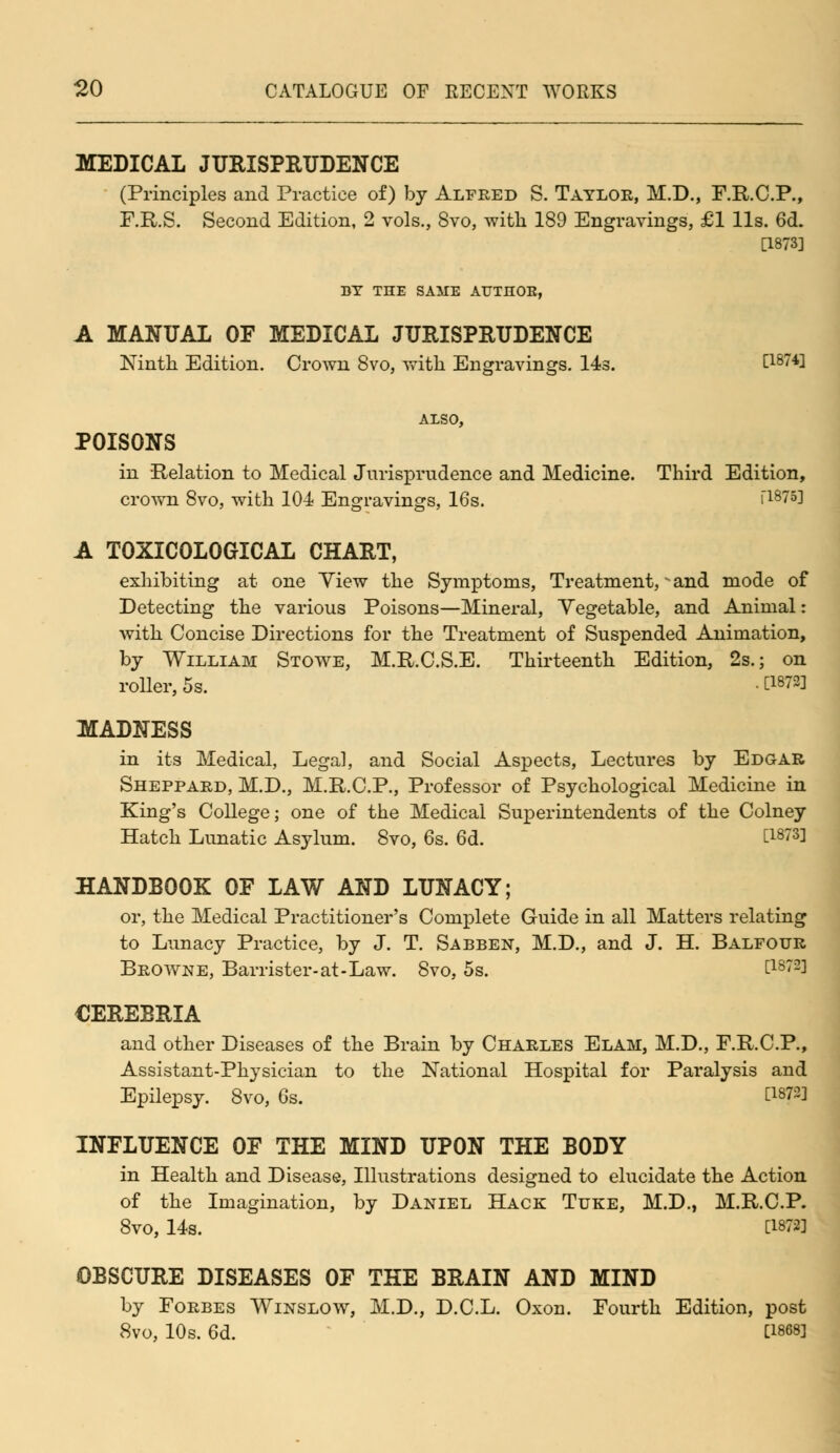 MEDICAL JURISPRUDENCE (Principles and Practice of) by Alfred S. Taylor, M.D., F.R.C.P., F.R.S. Second Edition, 2 vols., 8vo, with 189 Engravings, £1 lis. 6d. [1873] DT THE SAME AUTHOB, A MANUAL OF MEDICAL JURISPRUDENCE Ninth Edition. Crown 8vo, with Engravings. 14s. [1874] ALSO, POISONS in Relation to Medical Jurisprudence and Medicine. Third Edition, crown 8vo, with 104 Engravings, 16s. i1875! A T0XIC0L0GICAL CHART, exhibiting at one Yiew the Symptoms, Treatment, - and mode of Detecting the various Poisons—Mineral, Vegetable, and Animal: with Concise Directions for the Treatment of Suspended Animation, by William Stowe, M.R.C.S.E. Thirteenth Edition, 2s.; on roller, 5s. • t1872! MADNESS in its Medical, Legal, and Social Aspects, Lectures by Edgar Sheppard, M.D., M.R.C.P., Professor of Psychological Medicine in King's College; one of the Medical Superintendents of the Colney Hatch Lunatic Asylum. 8vo, 6s. 6d. t1873l HANDBOOK OF LAW AND LUNACY; or, the Medical Practitioner's Complete Guide in all Matters relating to Lunacy Practice, by J. T. Sabben, M.D., and J. H. Balfour Browne, Barrister-at-Law. 8vo, 5s. t1872l CEREBRIA and other Diseases of the Brain by Charles Elah, M.D., F.R.C.P., Assistant-Physician to the National Hospital for Paralysis and Epilepsy. 8vo, 6s. C1872] INFLUENCE OF THE MIND UPON THE BODY in Health and Disease, Illustrations designed to elucidate the Action of the Imagination, by Daniel Hack Tuke, M.D., M.R.C.P. 8vo, 14s. [18721 OBSCURE DISEASES OF THE BRAIN AND MIND by Forbes Winslow, M.D., D.C.L. Oxon. Fourth Edition, post 8vo, 10s. 6d. C1868l