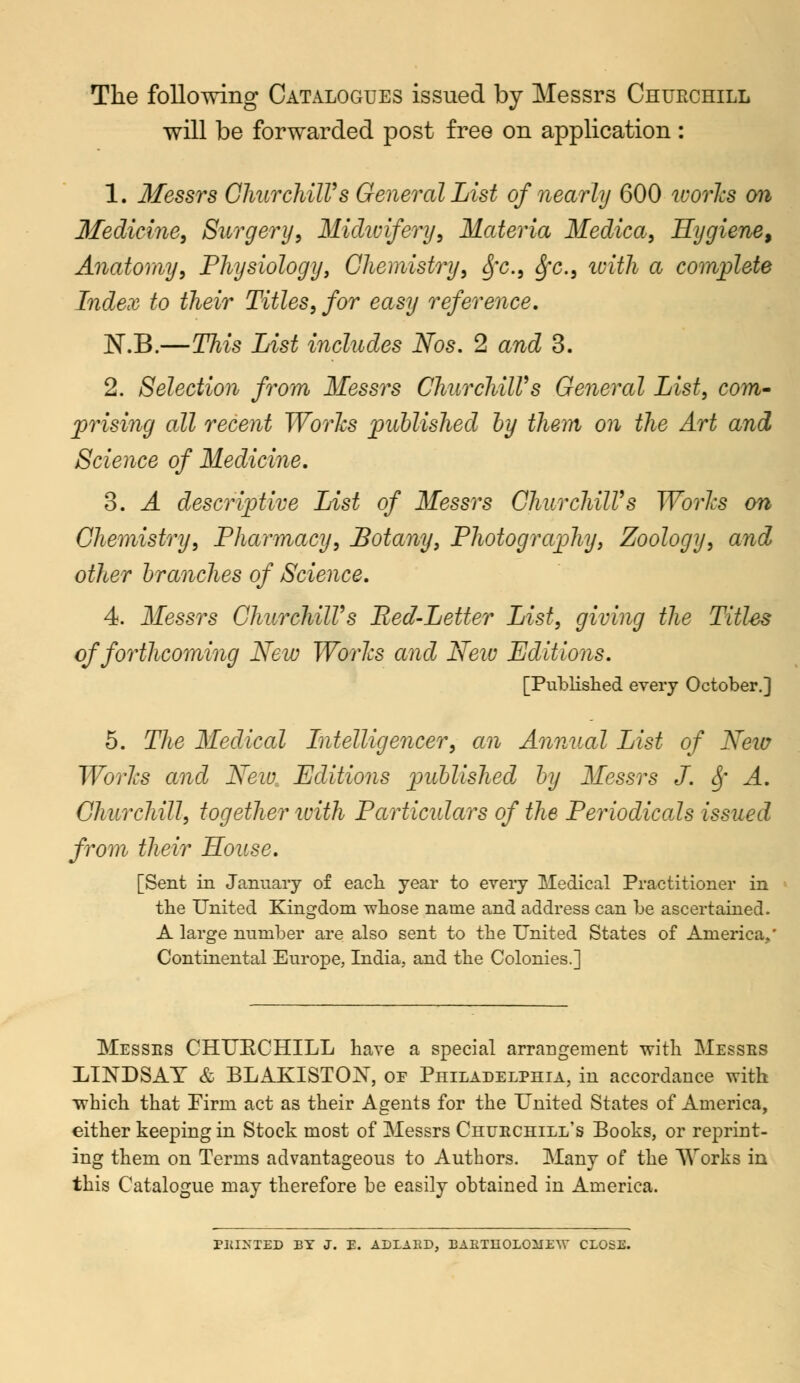 The following Catalogues issued by Messrs Churchill will be forwarded post free on application: 1. Messrs Churchill's General List of nearly 600 works on Medicine, Surgery, Midwifery, Materia Medica, Hygiene, Anatomy, Physiology, Chemistry, Sfc, fyc, with a complete Index to their Titles, for easy reference. NVB.—This List includes Nos. 2 and 3. 2. Selection from Messrs ChurchilVs General List, com- prising all recent Works published by them on the Art and Science of Medicine. 3. A descriptive List of Messrs ChurchilVs Works on Chemistry, Pharmacy, Botany, Photography, Zoology, and other branches of Science. 4. Messrs ChurchilVs Red-Letter List, giving the Titles of forthcoming New Works and Neiv Editions. [Published every October.] 5. The Medical Intelligencer, an Annual List of Neiv Works and New Editions published by Messrs J. Sf A. Churchill, together with Particulars of the Periodicals issued from their Souse. [Sent in January of each, year to every Medical Practitioner in the United Kingdom whose name and address can be ascertained. A large number are also sent to the United States of America/ Continental Europe, India, and the Colonies.] Messes CHUECHILL have a special arrangement with Messrs LINDSAY & BLAKISTON, or Philadelphia, in accordance with which that Firm act as their Agents for the United States of America, either keeping in Stock most of Messrs Churchill's Books, or reprint- ing them on Terms advantageous to Authors. Many of the Works in this Catalogue may therefore be easily obtained in America. PKIXTED BY J. E. ADLARD, BAKTUOLOilEW CLOSE.