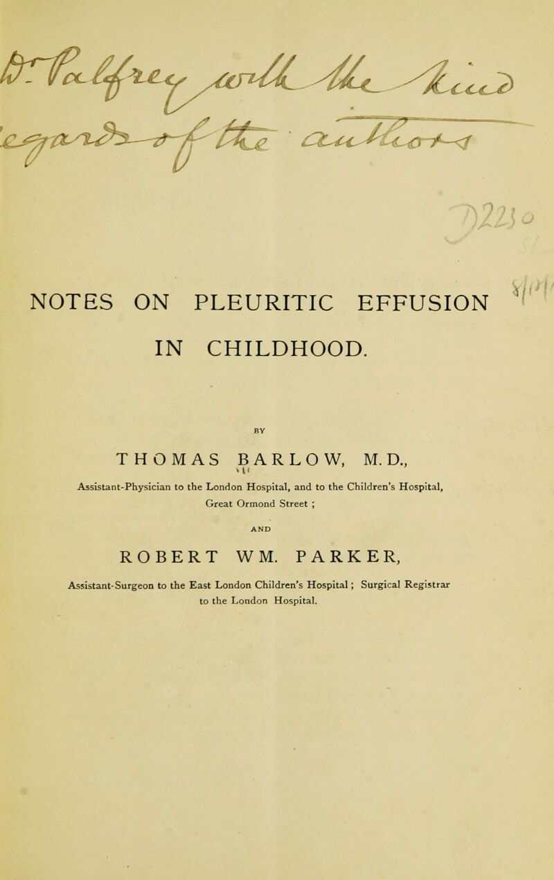 NOTES ON PLEURITIC EFFUSION ' IN CHILDHOOD. THOMAS BARLOW, M. D., Assistant-Physician to the London Hospital, and to the Children's Hospital, Great Ormond Street ; ROBERT WM. PARKER, Assistant-Surgeon to the East London Children's Hospital; Surgical Registrar to the London Hospital.