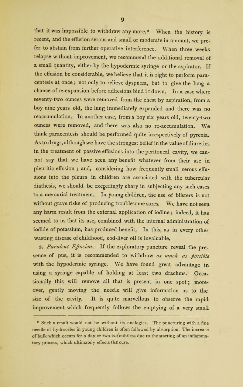 that it was impossible to withdraw any more. * When the history is recent, and the effusion serous and small or moderate in amount, we pre- fer to abstain from further operative interference. When three weeks relapse without improvement, we recommend the additional removal of a small quantity, either by the hypodermic syringe or the aspirator. If the effusion be considerable, we believe that it is right to perform para- centesis at once ; not only to relieve dyspnoea, but to give the lung a chance of re-expansion before adhesions bind i t down. In a case where seventy-two ounces were removed from the chest by aspiration, from a boy nine years old, the lung immediately expanded and there was no reaccumulation. In another case, from a boy six years old, twenty-two ounces were removed, and there was also no re-accumulation. We think paracentesis should be performed quite irrespectively of pyrexia. As to drugs, although we have the strongest belief in the value of diuretics in the treatment of passive effusions into the peritoneal cavity, we can- not say that we have seen any benefit whatever from their use in pleuritic effusion ; and, considering how frequently small serous effu- sions into the pleura in children are associated with the tubercular diathesis, we should be exceedingly chary in subjecting any such cases to a mercurial treatment. In young children, the use of blisters is not without grave risks of producing troublesome sores. We have not seen any harm result from the external application of iodine ; indeed, it has seemed to us that its use, combined with the internal administration of iodide of potassium, has produced benefit. In this, as in every other wasting disease of childhood, cod-liver oil is invaluable. 2. Purulent Elusion.—If the exploratory puncture reveal the pre- sence of pus, it is recommended to withdraw as much as possible with the hypodermic syringe. We have found great advantage in using a syringe capable of holding at least two drachms. Occa- sionally this will remove all that is present in one spot; more- over, gently moving the needle will give information as to the size of the cavity. It is quite marvellous to observe the rapid improvement which frequently follows the emptying of a very small * Such a result would not be without its analogies. The puncturing with a fine needle of hydroceles in young children is often followed by absorption. The increase of bulk which occurs for a day or two is 'oubtless due to the starting of an inflamma- tory process, which ultimately effects th4 cure.