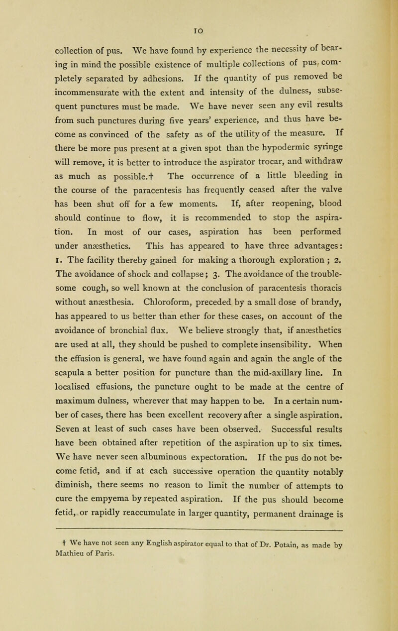 collection of pus. We have found by experience the necessity of bear- ing in mind the possible existence of multiple collections of pus-com- pletely separated by adhesions. If the quantity of pus removed be incommensurate with the extent and intensity of the dulness, subse- quent punctures must be made. We have never seen any evil results from such punctures during five years' experience, and thus have be- come as convinced of the safety as of the utility of the measure. If there be more pus present at a given spot than the hypodermic syringe ■will remove, it is better to introduce the aspirator trocar, and withdraw as much as possible.t The occurrence of a little bleeding in the course of the paracentesis has frequently ceased after the valve has been shut off for a few moments. If, after reopening, blood should continue to flow, it is recommended to stop the aspira- tion. In most of our cases, aspiration has been performed under anaesthetics. This has appeared to have three advantages: I. The facility thereby gained for making a thorough exploration ; 2. The avoidance of shock and collapse; 3. The avoidance of the trouble- some cough, so well known at the conclusion of paracentesis thoracis without ansesthesia. Chloroform, preceded by a small dose of brandy, has appeared to us better than ether for these cases, on account of the avoidance of bronchial flux. We believe strongly that, if anaesthetics are used at all, they should be pushed to complete insensibility. When the effusion is general, we have found again and again the angle of the scapula a better position for puncture than the mid-axLllary line. In localised effusions, the puncture ought to be made at the centre of maximum dulness, wherever that may happen to be. In a certain num- ber of cases, there has been excellent recovery after a single aspiration. Seven at least of such cases have been observed. Successful results have been obtained after repetition of the aspiration up to six times. We have never seen albuminous expectoration. If the pus do not be- come fetid, and if at each successive operation the quantity notably diminish, there seems no reason to limit the number of attempts to cure the empyema by repeated aspiration. If the pus should become fetid, or rapidly reaccumulate in larger quantity, permanent drainage is t We have not seen any English aspirator equal to that of Dr. Potain, as made by Mathieu of Paris.
