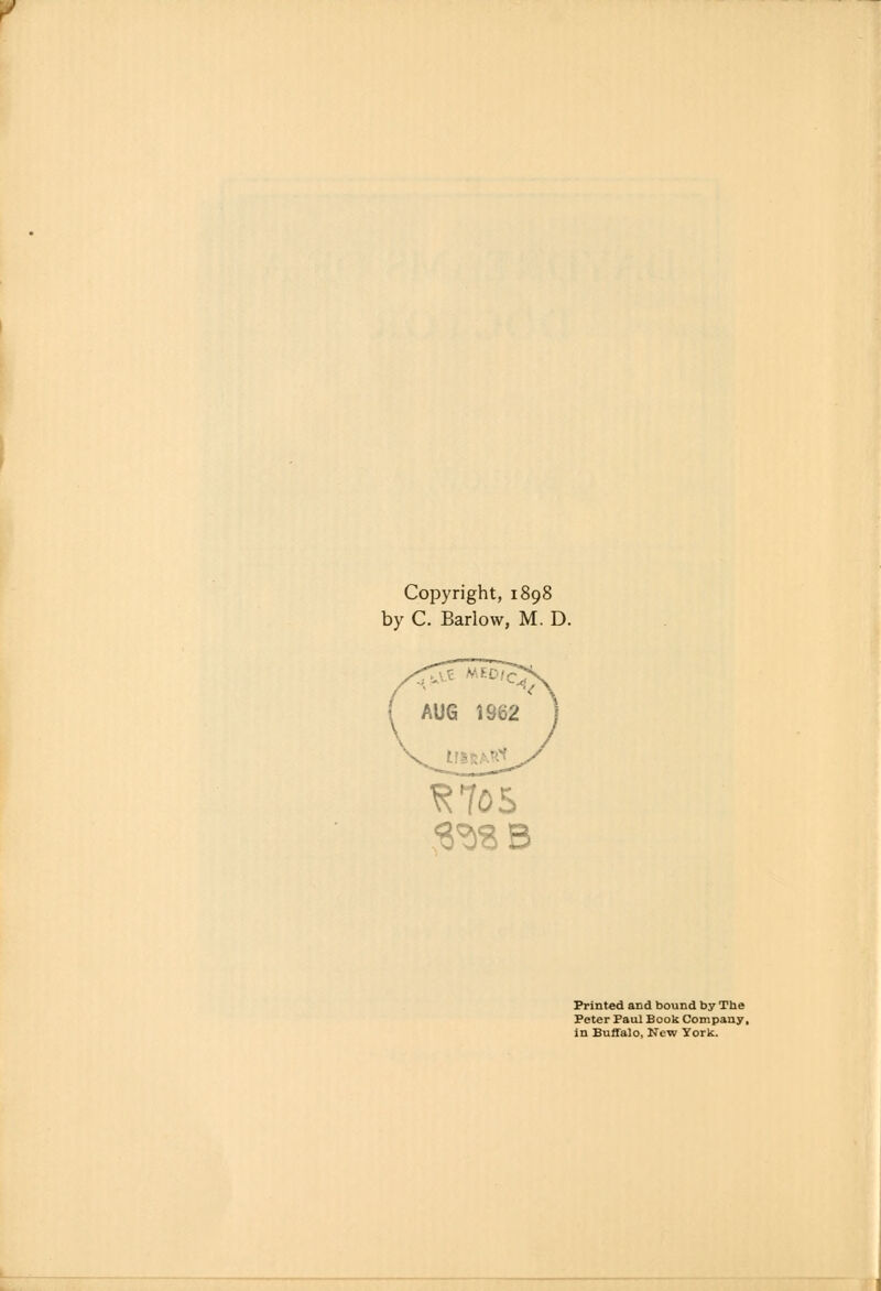 Copyright, 1898 by C. Barlow, M. D. AUG 1962 ^705 Printed and bound by The Peter Paul Book Company, in Buffalo, New York.