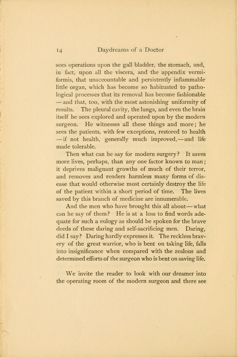 sees operations upon the gall bladder, the stomach, and, in fact, upon all the viscera, and the appendix vermi- formis, that unaccountable and persistently inflammable little organ, which has become so habituated to patho- logical processes that its removal has become fashionable — and that, too, with the most astonishing uniformity of results. The pleural cavity, the lungs, and even the brain itself he sees explored and operated upon by the modern surgeon. He witnesses all these things and more; he sees the patients, with few exceptions, restored to health — if not health, generally much improved,—and life made tolerable. Then what can he say for modern surgery? It saves more lives, perhaps, than any one factor known to man; it deprives malignant growths of much of their terror, and removes and renders harmless many forms of dis- ease that would otherwise most certainly destroy the life of the patient within a short period of time. The lives saved by this branch of medicine are innumerable. And the men who have brought this all about—what can he say of them? He is at a loss to find words ade- quate for such a eulogy as should be spoken for the brave deeds of these daring and self-sacrificing men. Daring, did I say? Daring hardly expresses it. The reckless brav- ery of the great warrior, who is bent on taking life, falls into insignificance when compared with the zealous and determined efforts of the surgeon who is bent on saving life. We invite the reader to look with our dreamer into the operating room of the modern surgeon and there see