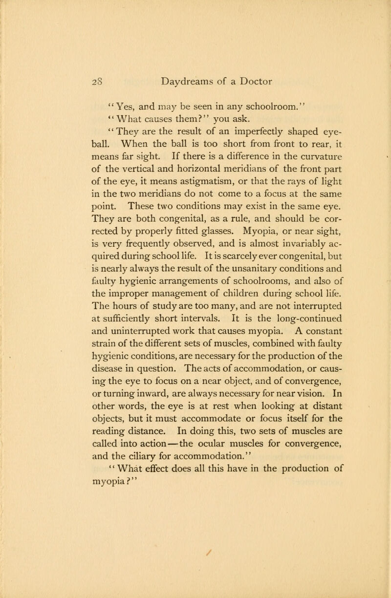 Yes, and may be seen in any schoolroom. *' What causes them? you ask. '' They are the result of an imperfectly shaped eye- ball. When the ball is too short from front to rear, it means far sight. If there is a difference in the curvature of the vertical and horizontal meridians of the front part of the eye, it means astigmatism, or that the rays of light in the two meridians do not come to a focus at the same point. These two conditions may exist in the same eye. They are both congenital, as a rule, and should be cor- rected by properly fitted glasses. Myopia, or near sight, is very frequently observed, and is almost invariably ac- quired during school life. It is scarcely ever congenital, but is nearly always the result of the unsanitary conditions and faulty hygienic arrangements of schoolrooms, and also of the improper management of children during school life. The hours of study are too many, and are not interrupted at sufficiendy short intervals. It is the long-continued and uninterrupted work that causes myopia. A constant strain of the different sets of muscles, combined with faulty hygienic conditions, are necessary for the production of the disease in question. The acts of accommodation, or caus- ing the eye to focus on a near object, and of convergence, or turning inward, are always necessary for near vision. In other words, the eye is at rest when looking at distant objects, but it must accommodate or focus itself for the reading distance. In doing this, two sets of muscles are called into action—the ocular muscles for convergence, and the ciliary for accommodation. '' What effect does all this have in the production of myopia ?''