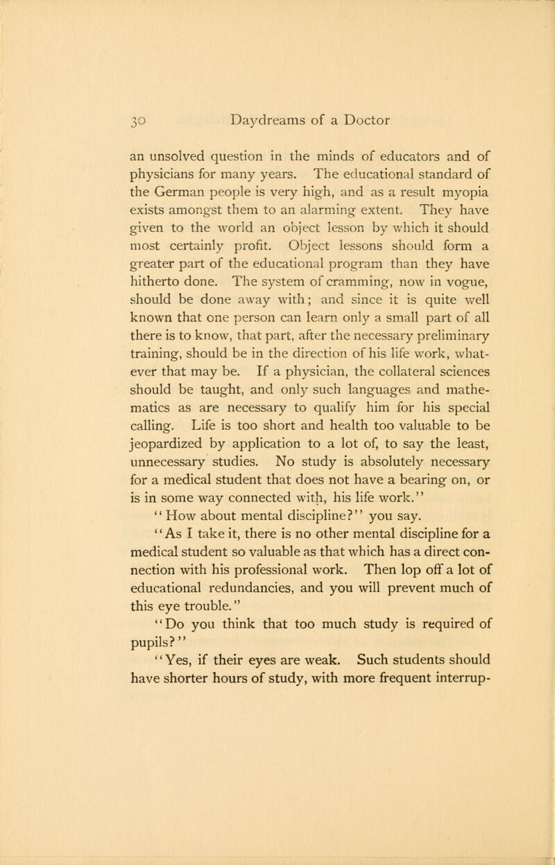 an unsolved question in the minds of educators and of physicians for many years. The educational standard of the German people is very high, and as a result myopia exists amongst them to an alarming extent. They have given to the world an object lesson by which it should most certainly profit. Object lessons should form a greater part of the educational program than they have hitherto done. The system of cramming, now in vogue, should be done away with; and since it is quite well known that one person can learn only a small part of all there is to know, that part, after the necessary preliminary training, should be in the direction of his life work, what- ever that may be. If a physician, the collateral sciences should be taught, and only such languages and mathe- matics as are necessary to qualify him for his special calling. Life is too short and health too valuable to be jeopardized by application to a lot of, to say the least, unnecessary studies. No study is absolutely necessary for a medical student that does not have a bearing on, or is in some way connected with, his life work.''  How about mental discipline? you say. As I take it, there is no other mental discipline for a medical student so valuable as that which has a direct con- nection with his professional work. Then lop off a lot of educational redundancies, and you will prevent much of this eye trouble. '' Do you think that too much study is required of pupils?  '' Yes, if their eyes are weak. Such students should have shorter hours of study, with more frequent interrup-