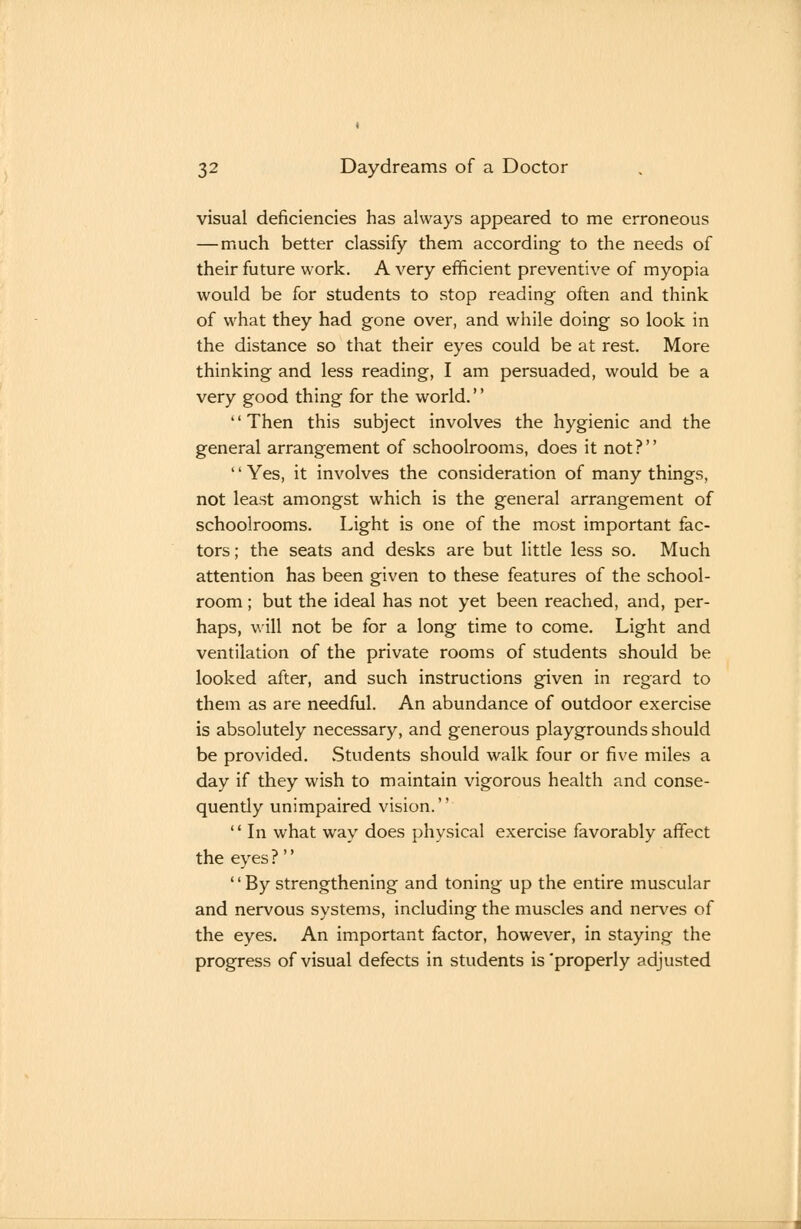 visual deficiencies has always appeared to me erroneous —much better classify them according to the needs of their future work. A very efficient preventive of myopia would be for students to stop reading often and think of what they had gone over, and while doing so look in the distance so that their eyes could be at rest. More thinking and less reading, I am persuaded, would be a very good thing for the world.'' Then this subject involves the hygienic and the general arrangement of schoolrooms, does it not? '' Yes, it involves the consideration of many things, not least amongst which is the general arrangement of schoolrooms. Light is one of the most important fac- tors ; the seats and desks are but little less so. Much attention has been given to these features of the school- room ; but the ideal has not yet been reached, and, per- haps, will not be for a long time to come. Light and ventilation of the private rooms of students should be looked after, and such instructions given in regard to them as are needful. An abundance of outdoor exercise is absolutely necessary, and generous playgrounds should be provided. Students should walk four or five miles a day if they wish to maintain vigorous health and conse- quendy unimpaired vision.  In what way does physical exercise favorably affect the eyes ?''  By strengthening and toning up the entire muscular and nervous systems, including the muscles and nerves of the eyes. An important factor, however, in staying the progress of visual defects in students is'properly adjusted