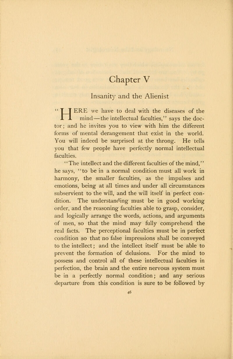 chapter V Insanity and the Alienist  T T ERE we have to deal with the diseases of the X J. mind—the intellectual faculties, says the doc- tor; and he invites you to view with him the different forms of mental derangement that exist in the world. You will indeed be surprised at the throng. He tells you that few people have perfectly normal intellectual faculties. '' The intellect and the different faculties of the mind,'' he says, to be in a normal condition must all work in harmony, the smaller faculties, as the impulses and emotions, being at all times and under all circumstances subservient to the will, and the will itself in perfect con- dition. The understanding must be in good working order, and the reasoning faculties able to grasp, consider, and logically arrange the words, actions, and arguments of men, so that the mind may fully comprehend the real facts. The perceptional faculties must be in perfect condition so that no false impressions shall be conveyed to the intellect; and the intellect itself must be able to prevent the formation of delusions. For the mind to possess and control all of these intellectual faculties in perfection, the brain and the entire nervous system must be in a perfectly normal condition; and any serious departure from this condition is sure to be followed by