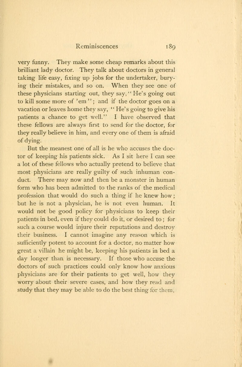 very funny. They make some cheap remarks about this brilliant lady doctor. They talk about doctors in general taking life easy, fixing up jobs for the undertaker, bury- ing their mistakes, and so on. When they see one of these physicians starting out, they say,  He's going out to kill some more of 'em  ; and if the doctor goes on a vacation or leaves home they say,  He's going to give his patients a chance to get well. I have observed that these fellows are always first to send for the doctor, for they really believe in him, and every one of them is afraid of dying. But the meanest one of all is he who accuses the doc- tor of keeping his patients sick. As I sit here I can see a lot of these fellows who actually pretend to believe that most physicians are really guilty of such inhuman con- duct. There may now and then be a monster in human form who has been admitted to the ranks of the medical profession that would do such a thing if he knew how; but he is not a physician, he is not even human. It would not be good policy for physicians to keep their patients in bed, even if they could do it, or desired to; for such a course would injure their reputations and destroy their business. I cannot imagine any reason which is sufficiently potent to account for a doctor, no matter how great a villain he might be, keeping his patients in bed a day longer than is necessary. If those who accuse the doctors of such practices could only know how anxious physicians are for their patients to get well, how they worry about their severe cases, and how they read and study that they may be able to do the best thing for them,