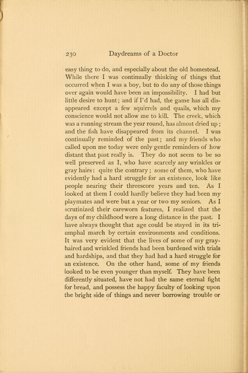 easy thing to do, and especially about the old homestead. While there I was continually thinking of things that occurred when I was a boy, but to do any of those things over again would have been an impossibility. I had but little desire to hunt; and if I'd had, the game has all dis- appeared except a few squirrels and quails, which my conscience would not allow me to kill. The creek, which was a running stream the year round, has almost dried up ; and the fish have disappeared from its channel. I was continually reminded of the past; and my friends who called upon me today were only gentle reminders of how distant that past really is. They do not seem to be so well preserved as I, who have scarcely any wrinkles or gray hairs: quite the contrary ; some of them, who have evidently had a hard struggle for an existence, look like people nearing their threescore years and ten. As I looked at them I could hardly believe they had been my playmates and were but a year or two my seniors. As I scrutinized their careworn features, I realized that the days of my childhood were a long distance in the past. I have always thought that age could be stayed in its tri- umphal march by certain environments and conditions. It was very evident that the lives of some of my gray- haired and wrinkled friends had been burdened with trials and hardships, and that they had had a hard struggle for an existence. On the other hand, some of my friends looked to be even younger than myself. They have been differently situated, have not had the same eternal fight for bread, and possess the happy faculty of looking upon the bright side of things and never borrowing trouble or