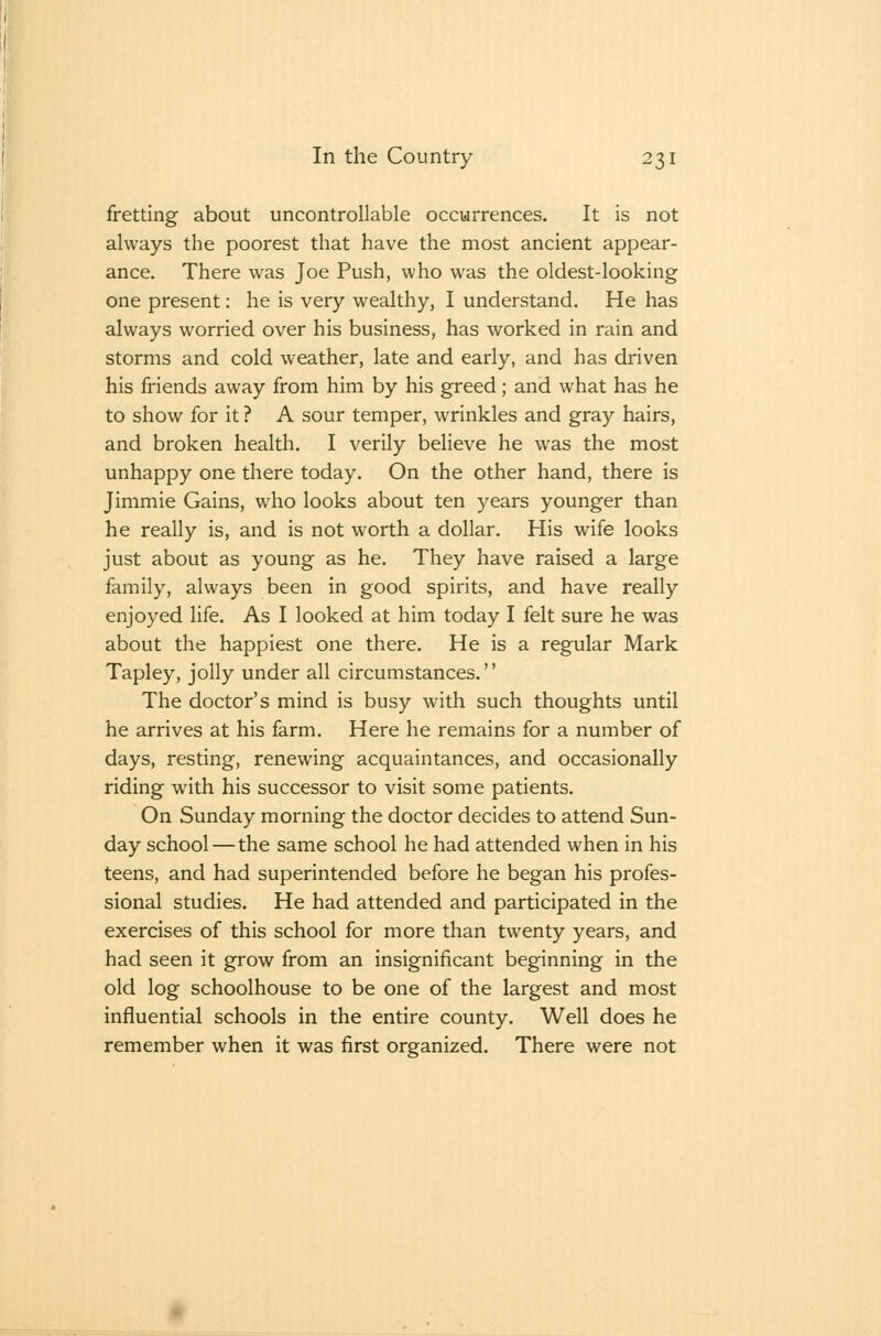 fretting about uncontrollable occurrences. It is not always the poorest that have the most ancient appear- ance. There was Joe Push, who was the oldest-looking one present: he is very wealthy, I understand. He has always worried over his business, has worked in rain and storms and cold weather, late and early, and has driven his friends away from him by his greed; and what has he to show for it ? A sour temper, wrinkles and gray hairs, and broken health. I verily believe he was the most unhappy one there today. On the other hand, there is Jimmie Gains, who looks about ten years younger than he really is, and is not worth a dollar. His wife looks just about as young as he. They have raised a large family, always been in good spirits, and have really enjoyed life. As I looked at him today I felt sure he was about the happiest one there. He is a regular Mark Tapley, jolly under all circumstances. The doctor's mind is busy with such thoughts until he arrives at his farm. Here he remains for a number of days, resting, renewing acquaintances, and occasionally riding with his successor to visit some patients. On Sunday morning the doctor decides to attend Sun- day school—the same school he had attended when in his teens, and had superintended before he began his profes- sional studies. He had attended and participated in the exercises of this school for more than twenty years, and had seen it grow from an insignificant beginning in the old log schoolhouse to be one of the largest and most influential schools in the entire county. Well does he remember when it was first organized. There were not