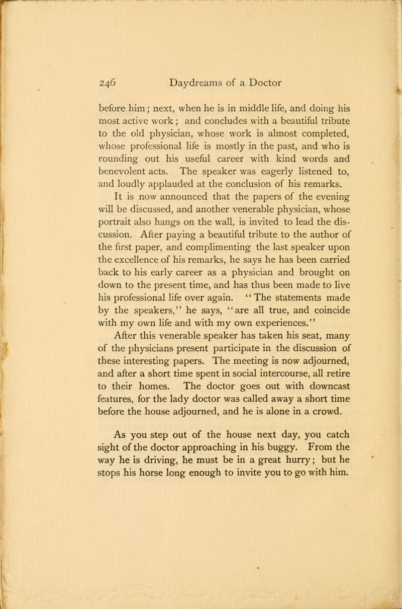 before him; next, when he is in middle Hfe, and doing his most active work; and concludes with a beautiful tribute to the old physician, whose work is almost completed, whose professional life is mostly in the past, and who is rounding out his useful career with kind words and benevolent acts. The speaker was eagerly listened to, and loudly applauded at the conclusion of his remarks. It is now announced that the papers of the evening will be discussed, and another venerable physician, whose portrait also hangs on the wall, is invited to lead the dis- cussion. After paying a beautiful tribute to the author of the first paper, and complimenting the last speaker upon the excellence of his remarks, he says he has been carried back to his early career as a physician and brought on down to the present time, and has thus been made to live his professional life over again. '' The statements made by the speakers, he says, are all true, and coincide with my own life and with my own experiences.'' After this venerable speaker has taken his seat, many of the physicians present participate in the discussion of these interesting papers. The meeting is now adjourned, and after a short time spent in social intercourse, all retire to their homes. The doctor goes out with downcast features, for the lady doctor was called away a short time before the house adjourned, and he is alone in a crowd. As you step out of the house next day, you catch sight of the doctor approaching in his buggy. From the way he is driving, he must be in a great hurry; but he stops his horse long enough to invite you to go with him.