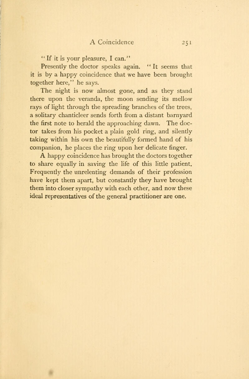 If it is your pleasure, I can, Presently the doctor speaks again. '' It seems that it is by a happy coincidence that we have been brought together here, he says. The night is now almost gone, and as they stand there upon the veranda, the moon sending its mellow rays of light through the spreading branches of the trees, a solitary chanticleer sends forth from a distant barnyard the first note to herald the approaching dawn. The doc- tor takes from his pocket a plain gold ring, and silently taking within his own the beautifully formed hand of his companion, he places the ring upon her delicate finger. A happy coincidence has brought the doctors together to share equally in saving the life of this little patient. Frequently the unrelenting demands of their profession have kept them apart, but constantly they have brought them into closer sympathy with each other, and now these ideal representatives of the general practitioner are one.