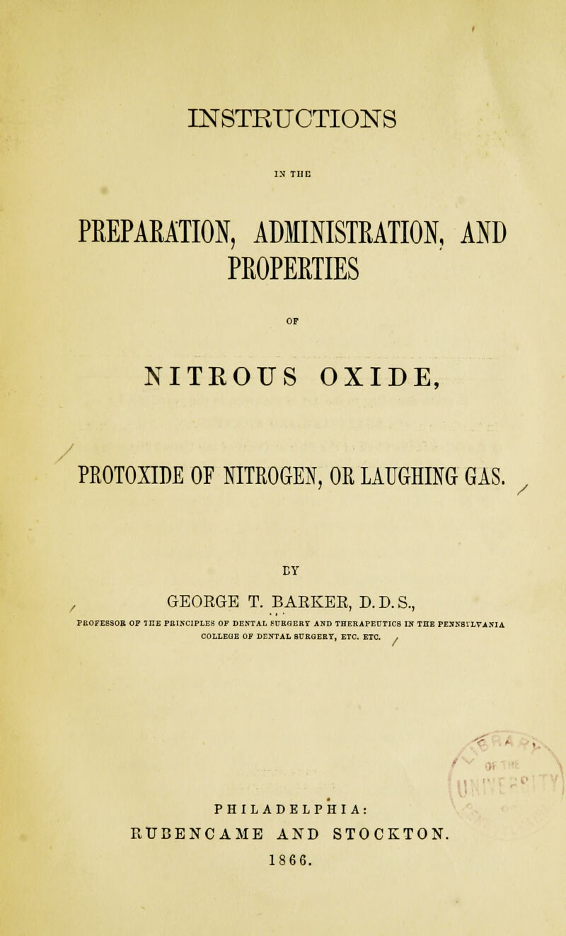 INSTRUCTIONS PREPARATION, ADMINISTRATION, AND PROPERTIES NITROUS OXIDE, PROTOXIDE OF NITROGEN, OR LAUGHING GAS. BY GEOBGE T. BAEKEE, D. D. S, PKOFESSOR OF THE PRINCIPLES OF DENTAL SURGERY AND THERAPEUTICS IN THE PENNSYLVANIA / COLLEGE OF DENTAL BURGERY, ETC. ETC. / 3 i PHILADELPHIA: RUBENCAME AND STOCKTON. 1866.