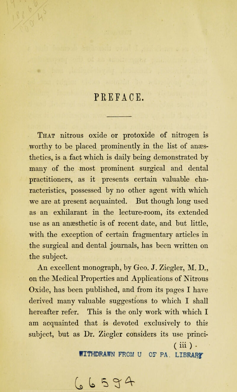 PREFACE. That nitrous oxide or protoxide of nitrogen is worthy to be placed prominently in the list of anaes- thetics, is a fact which is daily being demonstrated by many of the most prominent surgical and dental practitioners, as it presents certain valuable cha- racteristics, possessed by no other agent with which we are at present acquainted. But though long used as an exhilarant in the lecture-room, its extended use as an anaesthetic is of recent date, and but little, with the exception of certain fragmentary articles in the surgical and dental journals, has been written on the subject. An excellent monograph, by Geo. J. Ziegler, M. D., on the Medical Properties and Applications of Nitrous Oxide, has been published, and from its pages I have derived many valuable suggestions to which I shall hereafter refer. This is the only work with which I am acquainted that is devoted exclusively to this subject, but as Dr. Ziegler considers its use princi- ( iii ) . WITHDRAWN FROM U OF PA. LIBRARf C (> ^^