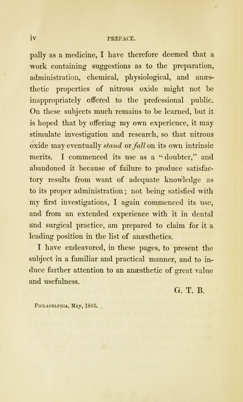 pally as a medicine, I have therefore deemed that a work containing suggestions as to the preparation, administration, chemical, physiological, and anaes- thetic properties of nitrous oxide might not be inappropriately offered to the professional public. On these subjects much remains to be learned, but it is hoped that by offering my own experience, it may stimulate investigation and research, so that nitrous oxide may eventually stand ox fallow its own intrinsic merits. I commenced its use as a  doubter, and abandoned it because of failure to produce satisfac- tory results from want of adequate knowledge as to its proper administration ; not being satisfied with my first investigations, I again commenced its use, and from an extended experience with it in dental and surgical practice, am prepared to claim for it a leading position in the list of anaesthetics. I have endeavored, in these pages, to present the subject in a familiar and practical manner, and to in- duce farther attention to an anaesthetic of great value and usefulness. G. T. B. PuiLADELrniA, May, 180G.