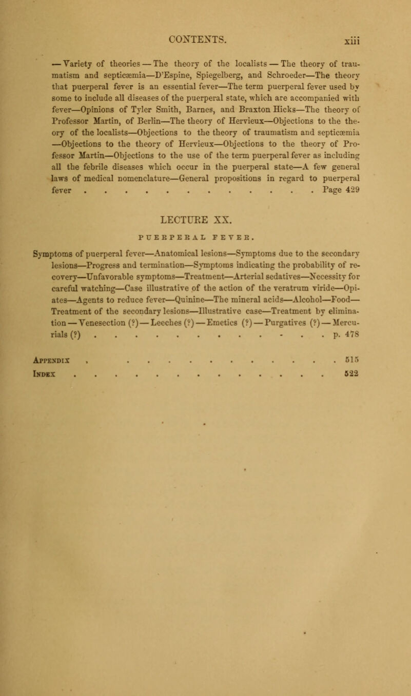 — Variety of theories — The theory of the localists — The theory of trau- matism and septicaemia—D'Espine, Spiegelberg, and Schroeder—The theory that puerperal fever is an essential fever—The term puerperal fever used by some to include all diseases of the puerperal state, which are accompanied with fever—Opinions of Tyler Smith, Barnes, and Braxton Hicks—The theory of Professor Martin, of Berlin—The theory of Hervieux—Objections to the the- ory of the localists—Objections to the theory of traumatism and septicemia —Objections to the theory of Hervieux—Objections to the theory of Pro- fessor Martin—Objections to the use of the term puerperal fever as including all the febrile diseases which occur in the puerperal state—A few general law3 of medical nomenclature—General propositions in regard to puerperal fever Page 429 LECTURE XX. PFEEPEBAL FEVER. Symptoms of puerperal fever—Anatomical lesions—Symptoms due to the secondary lesions—Progress and termination—Symptoms indicating the probability of re- covery—Unfavorable symptoms—Treatment—Arterial sedatives—Necessity for careful watching—Case illustrative of the action of the veratrum viride—Opi- ates—Agents to reduce fever—Quinine—The mineral acids—Alcohol—Food— Treatment of the secondary lesions—Illustrative case—Treatment by elimina- tion— Venesection (?) — Leeches (?) — Emetics (?) — Purgatives (?) — Mercu- rials (?) p. 478 Appendix , 51~> Index 522