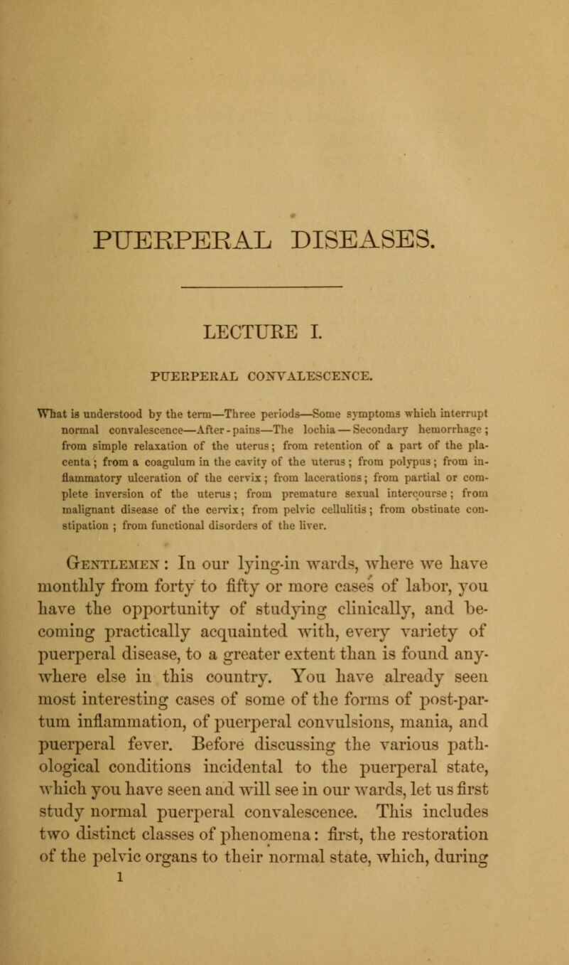 PUERPERAL DISEASES, LECTUEE I. PUERPERAL CONVALESCENCE. What is understood by the term—Three periods—Some symptoms which interrupt normal convalescence—After-pains—The lochia — Secondary hemorrhage; from simple relaxation of the uterus; from retention of a part of the pla- centa ; from a coagulum in the cavity of the uterus; from polypus; from in- flammatory ulceration of the cervix ; from lacerations; from partial or com- plete inversion of the uterus; from premature sexual intercourse; from malignant disease of the cervix; from pelvic cellulitis; from obstinate con- stipation ; from functional disorders of the liver. Gextlemex : In our lying-in wards, where we have monthly from forty to fifty or more cases of labor, you have the opportunity of studying clinically, and be- coming practically acquainted with, every variety of puerperal disease, to a greater extent than is found any- where else in this country. You have already seen most interesting cases of some of the forms of postpar- tum inflammation, of puerperal convulsions, mania, and puerperal fever. Before discussing the various path- ological conditions incidental to the puerperal state, which you have seen and will see in our wards, let us first study normal puerperal convalescence. This includes two distinct classes of phenomena: first, the restoration of the pelvic organs to their normal state, which, during l