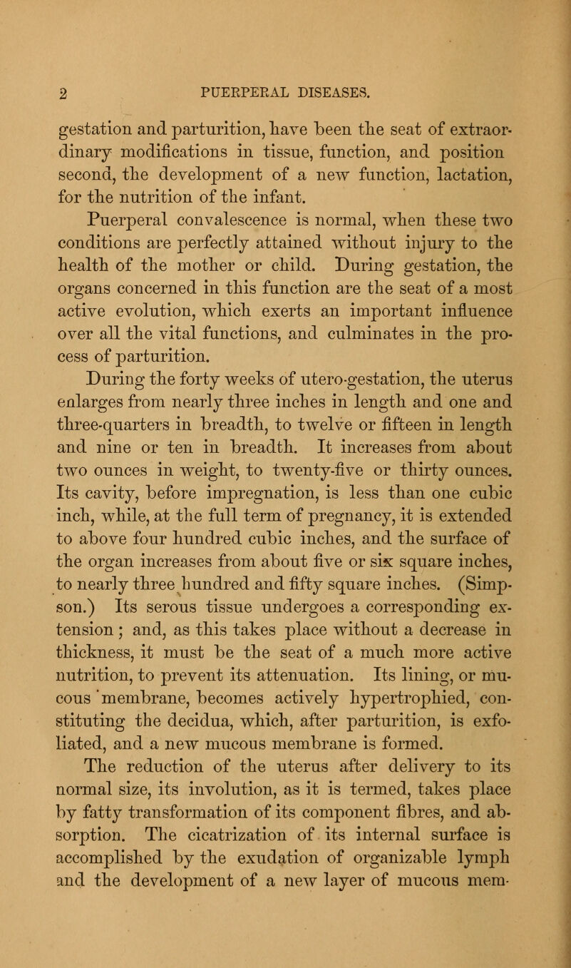 gestation and parturition, have been the seat of extraor- dinary modifications in tissue, function, and position second, the development of a new function, lactation, for the nutrition of the infant. Puerperal convalescence is normal, when these two conditions are perfectly attained without injury to the health of the mother or child. During gestation, the organs concerned in this function are the seat of a most active evolution, which exerts an important influence over all the vital functions, and culminates in the pro- cess of parturition. During the forty weeks of utero-gestation, the uterus enlarges from nearly three inches in length and one and three-quarters in breadth, to twelve or fifteen in length and nine or ten in breadth. It increases from about two ounces in weight, to twenty-five or thirty ounces. Its cavity, before impregnation, is less than one cubic inch, while, at the full term of pregnancy, it is extended to above four hundred cubic inches, and the surface of the organ increases from about five or six square inches, to nearly three hundred and fifty square inches. (Simp- son.) Its serous tissue undergoes a corresponding ex- tension ; and, as this takes place without a decrease in thickness, it must be the seat of a much more active nutrition, to prevent its attenuation. Its lining, or mu- cous 'membrane, becomes actively hypertrophied, con- stituting the decidua, which, after parturition, is exfo- liated, and a new mucous membrane is formed. The reduction of the uterus after delivery to its normal size, its involution, as it is termed, takes place by fatty transformation of its component fibres, and ab- sorption. The cicatrization of its internal surface is accomplished by the exudation of organizable lymph and the development of a new layer of mucous mem-