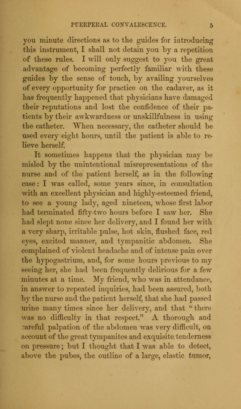 you minute directions as to the guides for introducing this instrument, I shall not detain you by a repetition of these rules. I will only suggest to you the great advantage of becoming perfectly familiar with these guides by the sense of touch, by availing yourselves of every opportunity for practice on the cadaver, as it has frequently happened that physicians have damaged their reputations and lost the confidence of their pa- tients by their awkwardness or unskillfulness in using the catheter. When necessary, the catheter should be used every eight hours, until the patient is able to re- lieve herself. It sometimes happens that the physician may be misled by the unintentional misrepresentations of the nurse and of the patient herself, as in the following case: I was called, some years since, in consultation with an excellent physician and highly-esteemed friend, to see a young lady, aged nineteen, whose first labor had terminated fifty-two hours before I saw her. She had slept none since her delivery, and I found her with a very sharp, irritable pulse, hot skin, flushed face, red eyes, excited manner, and tympanitic abdomen. She complained of violent headache and of intense pain over the hypogastrium, and, for some hours previous to my seeing her, she had been frequently delirious for a few minutes at a time. My friend, who was in attendance, in answer to repeated inquiries, had been assured, both by the nurse and the patient herself, that she had passed urine many times since her delivery, and that there was no difficulty in that respect. A thorough and :*areful palpation of the abdomen was very difficult, on account of the great tympanites and exquisite tenderness on pressure; but I thought that I was able to detect, above the pubes, the outline of a large, elastic tumor,