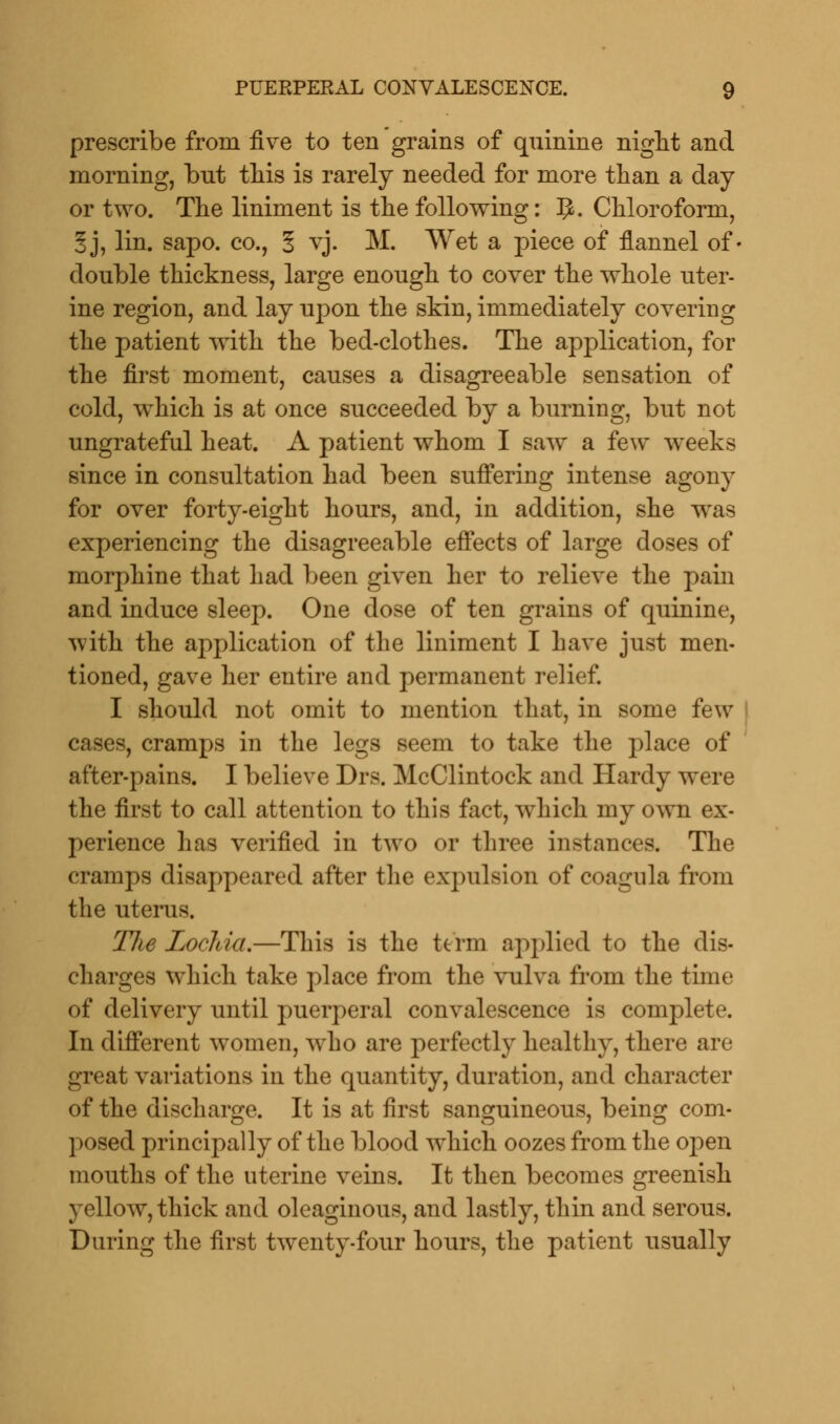 prescribe from five to ten grains of quinine night and morning, but this is rarely needed for more than a day or two. The liniment is the following: 1$. Chloroform, §j, lin. sapo. co., 5 vj. M. Wet a piece of flannel of- double thickness, large enough to cover the whole uter- ine region, and lay upon the skin, immediately covering the patient with the bed-clothes. The application, for the first moment, causes a disagreeable sensation of cold, which is at once succeeded by a burning, but not ungrateful heat. A patient whom I saw a few weeks since in consultation had been suffering intense agony for over forty-eight hours, and, in addition, she was experiencing the disagreeable effects of large doses of morphine that had been given her to relieve the pain and induce sleep. One dose of ten grains of quinine, with the application of the liniment I have just men- tioned, gave her entire and permanent relief. I should not omit to mention that, in some few- cases, cramps in the legs seem to take the place of after-pains. I believe Drs. McClintock and Hardy were the first to call attention to this fact, which my own ex- perience lias verified in two or three instances. The cramps disappeared after the expulsion of coagula from the uterus. Tlte Lochia.—This is the term applied to the dis- charges which take place from the vulva from the time of delivery until puerperal convalescence is complete. In different women, who are perfectly healthy, there are great variations in the quantity, duration, and character of the discharge. It is at first sanguineous, being com- posed principally of the blood which oozes from the open mouths of the uterine veins. It then becomes greenish yellow, thick and oleaginous, and lastly, thin and serous. During the first twenty-four hours, the patient usually