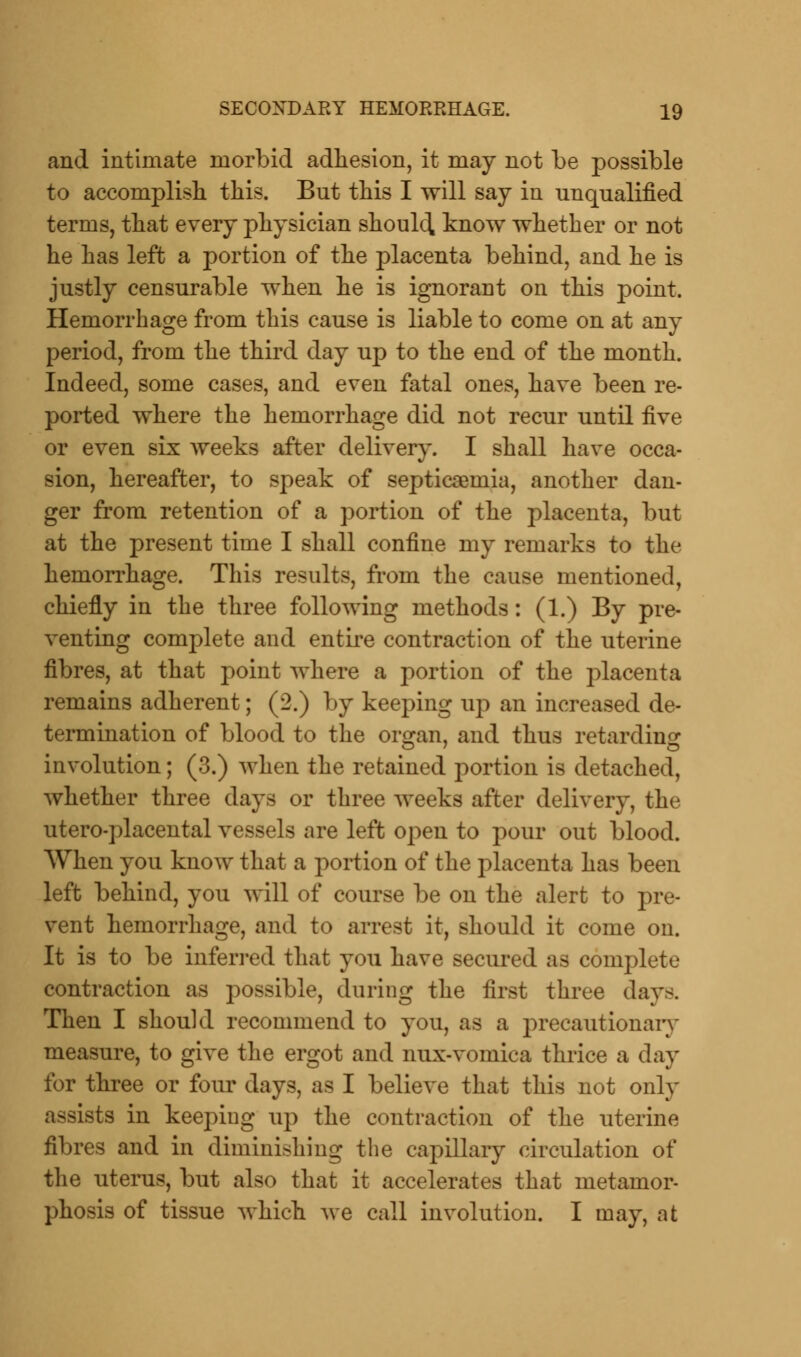 and intimate morbid adhesion, it may not be possible to accomplish this. Bnt this I will say in unqualified terms, that every physician should know whether or not he has left a portion of the placenta behind, and he is justly censurable when he is ignorant on this point. Hemorrhage from this cause is liable to come on at any period, from the third day up to the end of the month. Indeed, some cases, and even fatal ones, have been re- ported where the hemorrhage did not recur until five or even six weeks after delivery. I shall have occa- sion, hereafter, to speak of septicaemia, another dan- ger from retention of a portion of the placenta, but at the present time I shall confine my remarks to the hemorrhage. This results, from the cause mentioned, chiefly in the three following methods: (1.) By pre- venting complete and entire contraction of the uterine fibres, at that point where a portion of the placenta remains adherent; (2.) by keeping up an increased de- termination of blood to the orsran, and thus retarding involution; (3.) when the retained portion is detached, whether three days or three weeks after delivery, the utero-placental vessels are left open to pour out blood. When you know that a portion of the placenta has been left behind, you will of course be on the alert to pre- vent hemorrhage, and to arrest it, should it come on. It is to be inferred that you have secured as complete contraction as possible, during the first three day-. Then I should recommend to you, as a precautionary measure, to give the ergot and nux-vomica thrice a day for three or four days, as I believe that this not only assists in keeping up the contraction of the uterine fibres and in diminishing the capillary circulation of the uterus, but also that it accelerates that metamor- phosis of tissue which we call involution. I may, at