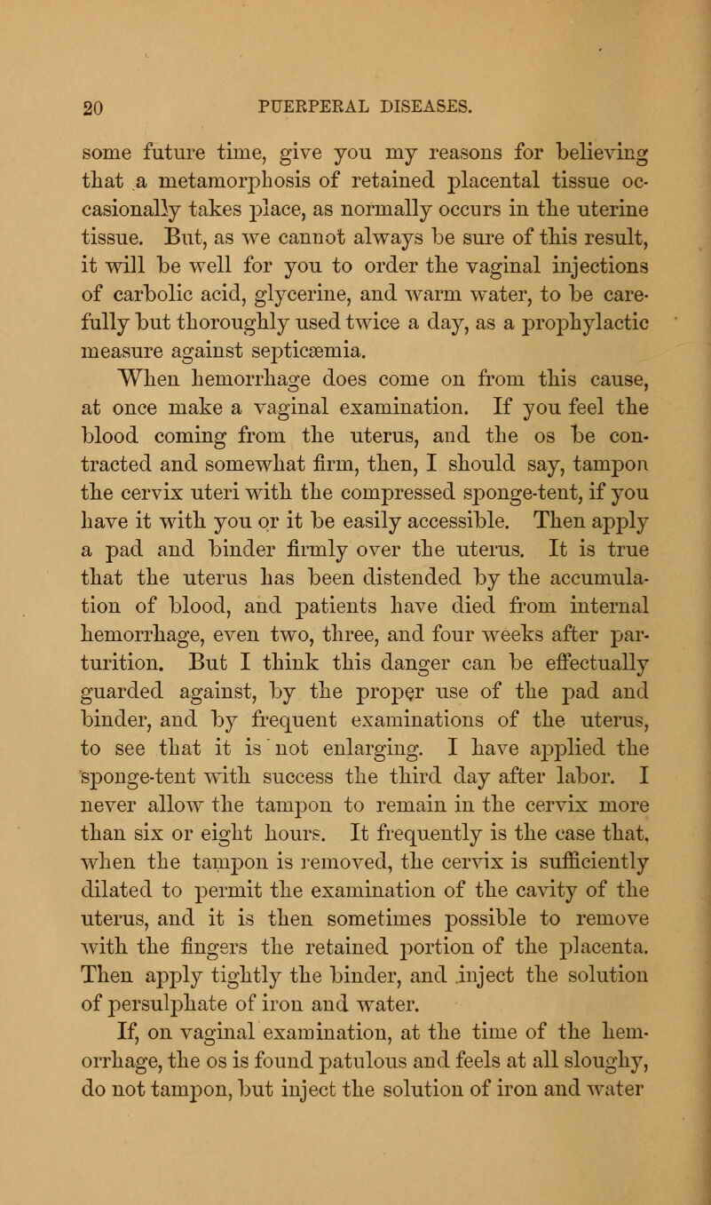 some future time, give you my reasons for believing that a metamorphosis of retained placental tissue oc- casionally takes place, as normally occurs in the uterine tissue. But, as we cannot always be sure of this result, it will be well for you to order the vaginal injections of carbolic acid, glycerine, and warm water, to be care- fully but thoroughly used twice a day, as a prophylactic measure against septicaemia. When hemorrhage does come on from this cause, at once make a vaginal examination. If you feel the blood coming from the uterus, and the os be con- tracted and somewhat firm, then, I should say, tampon the cervix uteri with the compressed sponge-tent, if you have it with you or it be easily accessible. Then apply a pad and binder firmly over the uterus. It is true that the uterus has been distended by the accumula- tion of blood, and patients have died from internal hemorrhage, even two, three, and four weeks after par- turition. But I think this danger can be effectually guarded against, by the proper use of the pad and binder, and by frequent examinations of the uterus, to see that it is not enlarging. I have applied the sponge-tent with success the third day after labor. I never allow the tampon to remain in the cervix more than six or eight hours. It frequently is the case that, when the tampon is removed, the cervix is sufficiently dilated to permit the examination of the cavity of the uterus, and it is then sometimes possible to remove with the fingers the retained portion of the placenta. Then apply tightly the binder, and .inject the solution of persulphate of iron and water. If, on vaginal examination, at the time of the hem- orrhage, the os is found patulous and feels at all sloughy, do not tampon, but inject the solution of iron and water