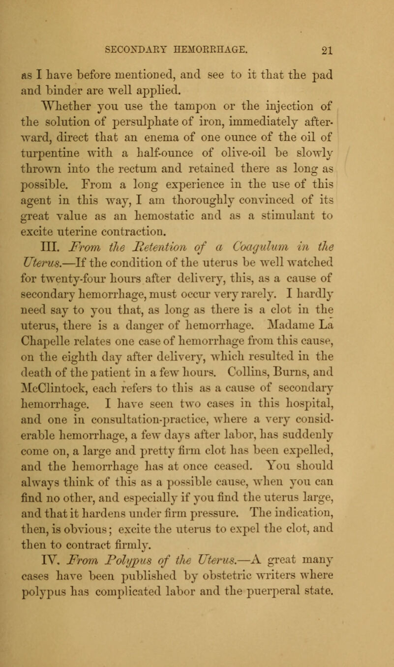 as I have before mentioned, and see to it that the pad and binder are well applied. Whether yon use the tampon or the injection of the solution of persulphate of iron, immediately after- ward, direct that an enema of one ounce of the oil of turpentine with a half-ounce of olive-oil be slowly thrown into the rectum and retained there as long as possible. From a long experience in the use of this agent in this way, I am thoroughly convinced of its great value as an hemostatic and as a stimulant to excite uterine contraction. III. From the Retention of a Coagulum in the Uterus.—If the condition of the uterus be well watched for twenty-four hours after delivery, this, as a cause of secondary hemorrhage, must occur very rarely. I hardly need say to you that, as long as there is a clot in the uterus, there is a danger of hemorrhage. Madame La Chapelle relates one case of hemorrhage from this cause, on the eighth day after delivery, which resulted in the death of the patient in a few hours. Collins, Burns, and McClintock, each refers to this as a cause of secondary hemorrhage. I have seen two cases in this hospital, and one in consultation-practice, where a very consid- erable hemorrhage, a few days after labor, has suddenly come on, a large and pretty firm clot has been expelled, and the hemorrhage has at once ceased. You should always think of this as a possible cause, when you can find no other, and especially if you find the uterus large, and that it hardens under firm pressure. The indication, then, is obvious; excite the uterus to expel the clot, and then to contract firmly. IV, From Polypus of the Uterus.—A great many cases have been published by obstetric writers where polypus has complicated labor and the puerperal state.