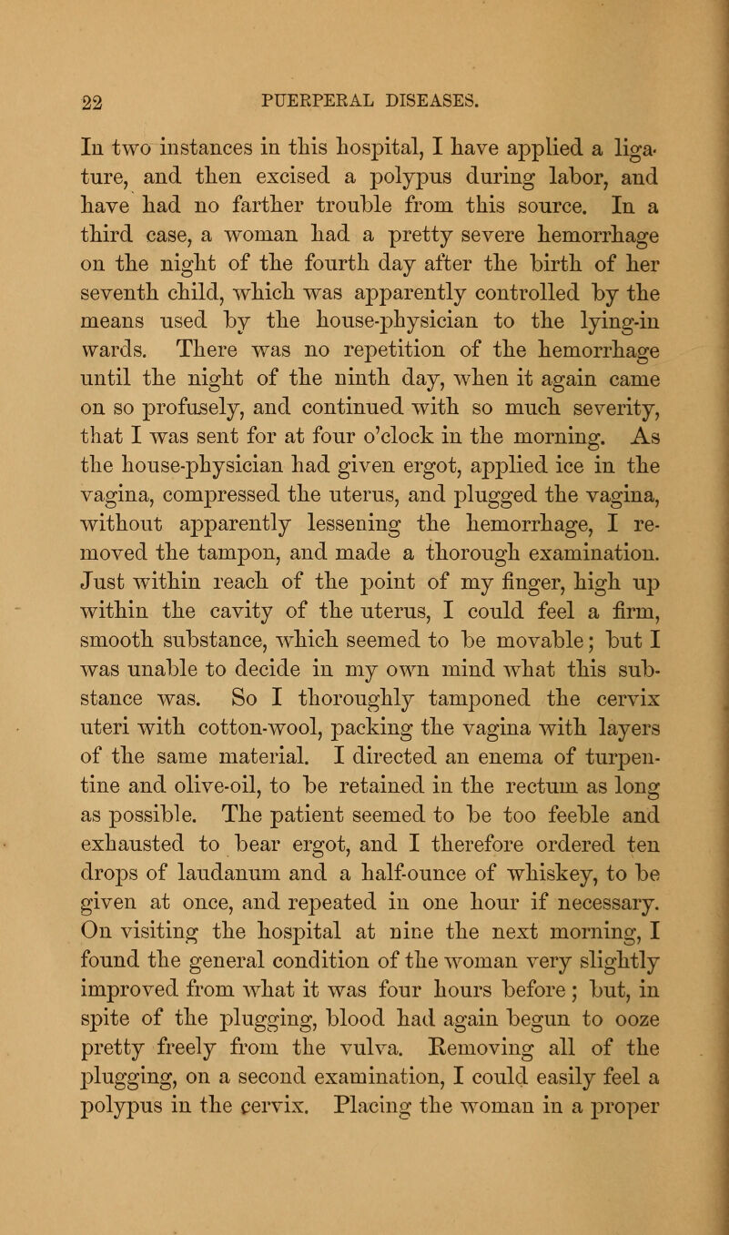 In two instances in this hospital, I have applied a liga- ture, and then excised a polypus during labor, and have had no farther trouble from this source. In a third case, a woman had a pretty severe hemorrhage on the night of the fourth day after the birth of her seventh child, which was apparently controlled by the means used by the house-physician to the lying-in wards. There was no repetition of the hemorrhage until the night of the ninth day, when it again came on so profusely, and continued with so much severity, that I was sent for at four o'clock in the morning. As the house-physician had given ergot, applied ice in the vagina, compressed the uterus, and plugged the vagina, without apparently lessening the hemorrhage, I re- moved the tampon, and made a thorough examination. Just wuthin reach of the point of my finger, high up within the cavity of the uterus, I could feel a firm, smooth substance, which seemed to be movable; but I was unable to decide in my own mind what this sub- stance was. So I thoroughly tamponed the cervix uteri with cotton-wool, packing the vagina with layers of the same material. I directed an enema of turpen- tine and olive-oil, to be retained in the rectum as long as possible. The patient seemed to be too feeble and exhausted to bear ergot, and I therefore ordered ten drops of laudanum and a half-ounce of whiskey, to be given at once, and repeated in one hour if necessary. On visiting the hospital at nine the next morning, I found the general condition of the woman very slightly improved from what it was four hours before; but, in spite of the plugging, blood had again begun to ooze pretty freely from the vulva. Eemoving all of the plugging, on a second examination, I could easily feel a polypus in the cervix. Placing the woman in a proper