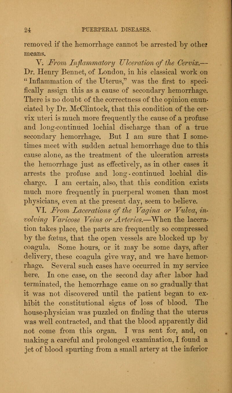 removed if the hemorrhage cannot be arrested by othei means. V. From Inflammatory Ulceration of the Cervix.— Dr. Henry Bennet, of London, in his classical work on Inflammation of the Uterus, was the first to speci- fically assign this as a cause of secondary hemorrhage. There is no doubt of the correctness of the opinion enun- ciated by Dr. McClintock, that this condition of the cer- vix uteri is much more frequently the cause of a profuse and long-continued lochial discharge than of a true secondary hemorrhage. But I am sure that I some- times meet with sudden actual hemorrhage due to this cause alone, as the treatment of the ulceration arrests the hemorrhage just as effectively, as in other cases it arrests the profuse and long - continued lochial dis- charge. I am certain, also, that this condition exists much more frequently in puerperal women than most physicians, even at the present day, seem to believe. VI. From Lacerations of the Vagina or Vulva, in- volving Varicose Veins or Arteries.—When the lacera- tion takes place, the parts are frequently so compressed by the foetus, that the open vessels are blocked up by coagula. Some hours, or it may be some days, after delivery, these coagula give way, and we have hemor- rhage. Several such cases have occurred in my service here. In one case, on the second day after labor had terminated, the hemorrhage came on so gradually that it was not discovered until the patient began to ex- hibit the constitutional signs of loss of blood. The house-physician was puzzled on finding that the uterus was well contracted, and that the blood apparently did not come from this organ. I was sent for, and, on making a careful and prolonged examination, I found a jet of blood spurting from a small artery at the inferior