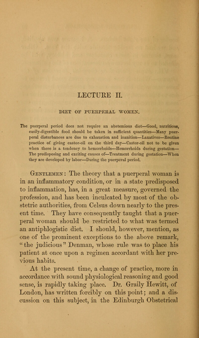 LECTURE II. DIET OF PUERPERAL WOMEN. The puerperal period does not require an abstemious diet—Good, nutritious, easily-digestible food should be taken in sufficient quantities—Many puer- peral disturbances are due to exhaustion and inanition—Laxatives—Routine practice of giving castor-oil on the third day—Castor-oil not to be given when there is a tendency to hemorrhoids—Hemorrhoids during gestation— The predisposing and exciting causes of—Treatment during gestation—When they are developed by labor—During the puerperal period. Gentlemen : The theory that a puerperal woman is in an inflammatory condition, or in a state predisposed to inflammation, has, in a great measure, governed the profession, and has been inculcated by most of the ob- stetric authorities, from Celsus down nearly to the pres- ent time. They have consequently taught that a puer- peral woman should be restricted to what was termed an antiphlogistic diet. I should, however, mention, as one of the prominent exceptions to the above remark, the judicious Denman, wThose rule was to place his patient at once upon a regimen accordant with her pre- vious habits. At the present time, a change of practice, more in accordance with sound physiological reasoning and good sense, is rapidly taking place. Dr. Graily Hewitt, of London, has written forcibly on this point; and a dis- cussion on this subject, in the Edinburgh Obstetrical
