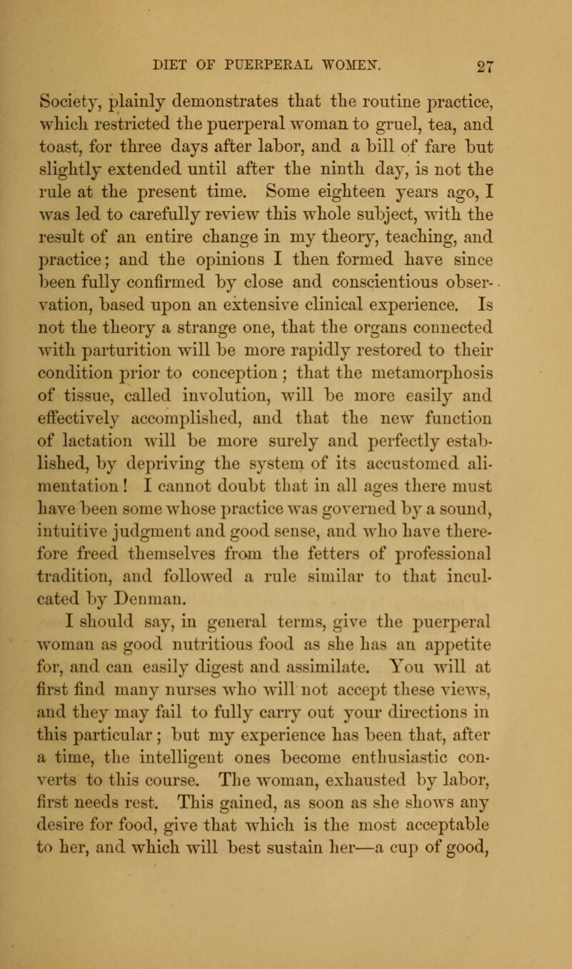 Society, plainly demonstrates that the routine practice, which restricted the puerperal woman to gruel, tea, and toast, for three days after labor, and a bill of fare but slightly extended until after the ninth day, is not the rule at the present time. Some eighteen years ago, I was led to carefully review this whole subject, with the result of an entire change in my theory, teaching, and practice; and the opinions I then formed have since been fully confirmed by close and conscientious obser- vation, based upon an extensive clinical experience. Is not the theory a strange one, that the organs connected with, parturition will be more rapidly restored to their condition prior to conception ; that the metamorphosis of tissue, called involution, will be more easily and effectively accomplished, and that the new function of lactation will be more surely and perfectly estab- lished, by depriving the system of its accustomed ali- mentation ! I cannot doubt that in all ages there must have been some whose practice was governed by a sound, intuitive judgment and good sense, and who have there- fore freed themselves from the fetters of professional tradition, and followed a rule similar to that incul- cated by Denman. I should say, in general terms, give the puerj)eral woman as good nutritious food as she has an appetite for, and can easily digest and assimilate. You will at first find many nurses who will not accept these views, and they may fail to fully carry out your directions in this particular; but my experience has been that, after a time, the intelligent ones become enthusiastic con- verts to this course. The woman, exhausted by labor, first needs rest. This gained, as soon as she shows any desire for food, give that which is the most acceptable to her, and which will best sustain her—a cup of good,
