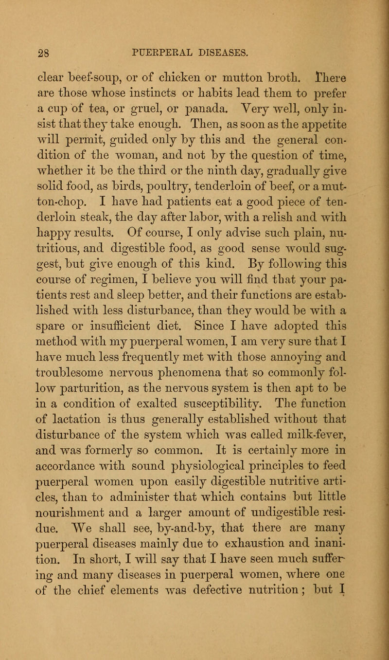 clear beef-soup, or of chicken or mutton broth. There are those whose instincts or habits lead them to prefer a cup of tea, or gruel, or panada. Very well, only in- sist that they take enough. Then, as soon as the appetite will permit, guided only by this and the general con- dition of the woman, and not by the question of time, whether it be the third or the ninth day, gradually give solid food, as birds, poultry, tenderloin of beef, or a mut- ton-chop. I have had patients eat a good piece of ten- derloin steak, the day after labor, with a relish and with happy results. Of course, I only advise such plain, nu- tritious, and digestible food, as good sense would sug- gest, but give enough of this kind. By following this course of regimen, I believe you will find that your pa- tients rest and sleep better, and their functions are estab- lished with less disturbance, than they would be with a spare or insufficient diet. Since I have adopted this method with my puerperal women, I am very sure that I have much less frequently met with those annoying and troublesome nervous phenomena that so commonly fol- low parturition, as the nervous system is then apt to be in a condition of exalted susceptibility. The function of lactation is thus generally established without that disturbance of the system which was called milk-fever, and was formerly so common. It is certainly more in accordance with sound physiological principles to feed puerperal women upon easily digestible nutritive arti- cles, than to administer that which contains but little nourishment and a larger amount of undigestible resi- due. We shall see, by-and-by, that there are many puerperal diseases mainly due to exhaustion and inani- tion. In short, I will say that I have seen much suffer- ing and many diseases in puerperal women, where one of the chief elements was defective nutrition; but I