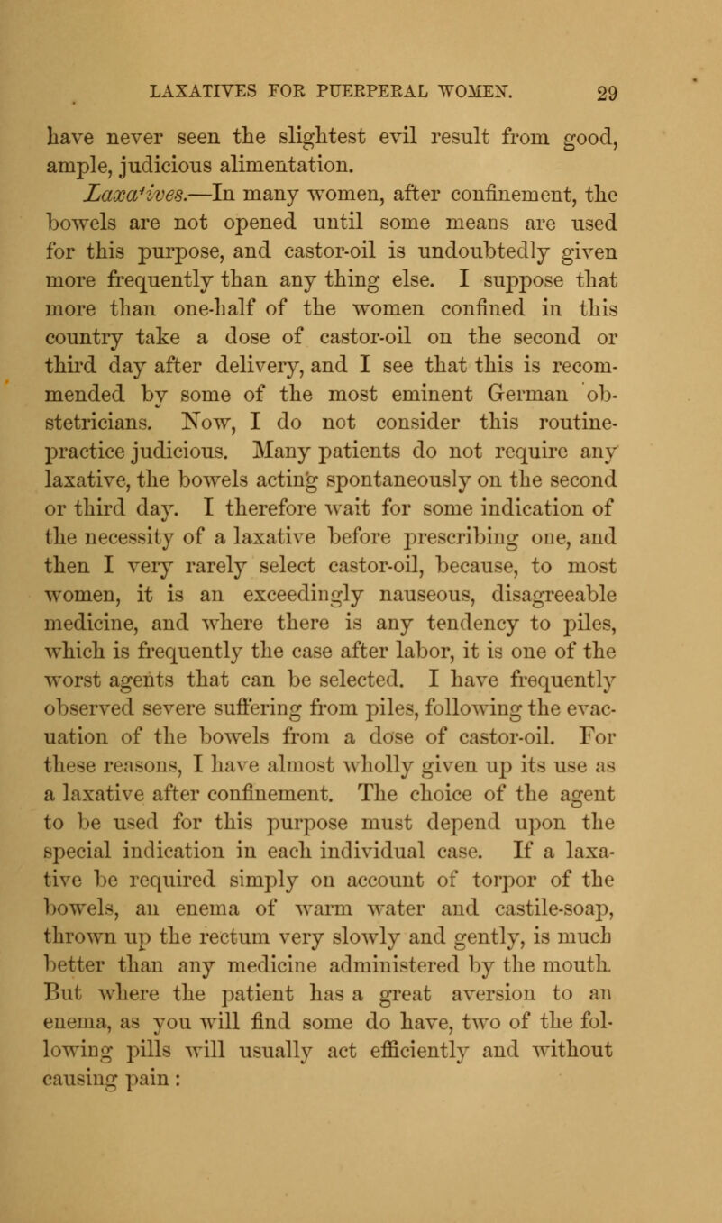 have never seen the slightest evil result from good, ample, judicious alimentation. Laxatives.—In many women, after confinement, the bowels are not opened until some means are used for this purpose, and castor-oil is undoubtedly given more frequently than any thing else. I suppose that more than one-half of the women confined in this country take a dose of castor-oil on the second or third day after delivery, and I see that this is recom- mended bv some of the most eminent German ob- stetricians. Now, I do not consider this routine- practice judicious. Many patients do not require any laxative, the bowels acting spontaneously on the second or third day. I therefore wait for some indication of the necessity of a laxative before prescribing one, and then I very rarely select castor-oil, because, to most women, it is an exceedingly nauseous, disagreeable medicine, and where there is any tendency to piles, which is frequently the case after labor, it is one of the worst agents that can be selected. I have frequently observed severe suffering from piles, following the evac- uation of the bowels from a dose of castor-oil. For these reasons, I have almost wholly given up its use as a laxative after confinement. The choice of the agent to be u*ed for this purpose must depend upon the special indication in each individual case. If a laxa- tive be required simply on account of torpor of the bowels, an enema of warm water and castile-soap, thrown up the rectum very slowly and gently, is much better than any medicine administered by the mouth. But where the patient has a great aversion to an enema, as you will find some do have, two of the fol- lowing pills will usually act efficiently and without causing pain: