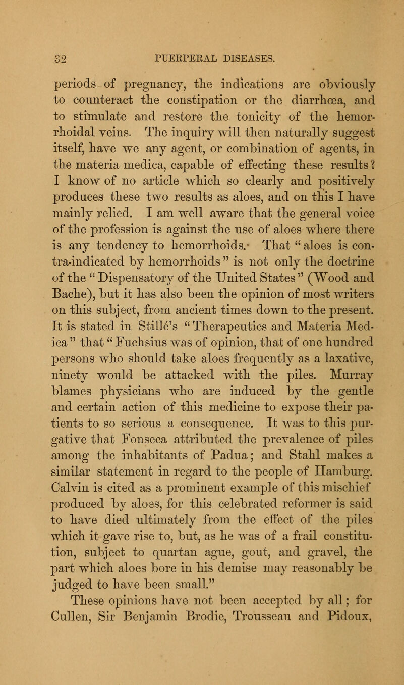 periods of pregnancy, the indications are obviously to counteract the constipation or the diarrhoea, and to stimulate and restore the tonicity of the hemor- rhoidal veins. The inquiry will then naturally suggest itself, have we any agent, or combination of agents, in the materia medica, capable of effecting these results ? I know of no article which so clearly and positively produces these two results as aloes, and on this I have mainly relied. I am well aware that the general voice of the profession is against the use of aloes where there is any tendency to hemorrhoids.- That  aloes is con- tra-indicated by hemorrhoids  is not only the doctrine of the  Dispensatory of the United States  (Wood and Bache), but it has also been the opinion of most writers on this subject, from ancient times down to the present. It is stated in Stille's  Therapeutics and Materia Med- ica  that  Fuchsius was of opinion, that of one hundred persons who should take aloes frequently as a laxative, ninety would be attacked with the piles. Murray blames physicians who are induced by the gentle and certain action of this medicine to expose their pa- tients to so serious a consequence. It was to this pur- gative that Fonseca attributed the prevalence of piles among the inhabitants of Padua; and Stahl makes a similar statement in regard to the people of Hamburg. Calvin is cited as a prominent example of this mischief produced by aloes, for this celebrated reformer is said to have died ultimately from the effect of the piles which it gave rise to, but, as he was of a frail constitu- tion, subject to quartan ague, gout, and gravel, the part which aloes bore in his demise may reasonably be judged to have been small. These opinions have not been accepted by all; for Cullen, Sir Benjamin Brodie, Trousseau and Pidoux,
