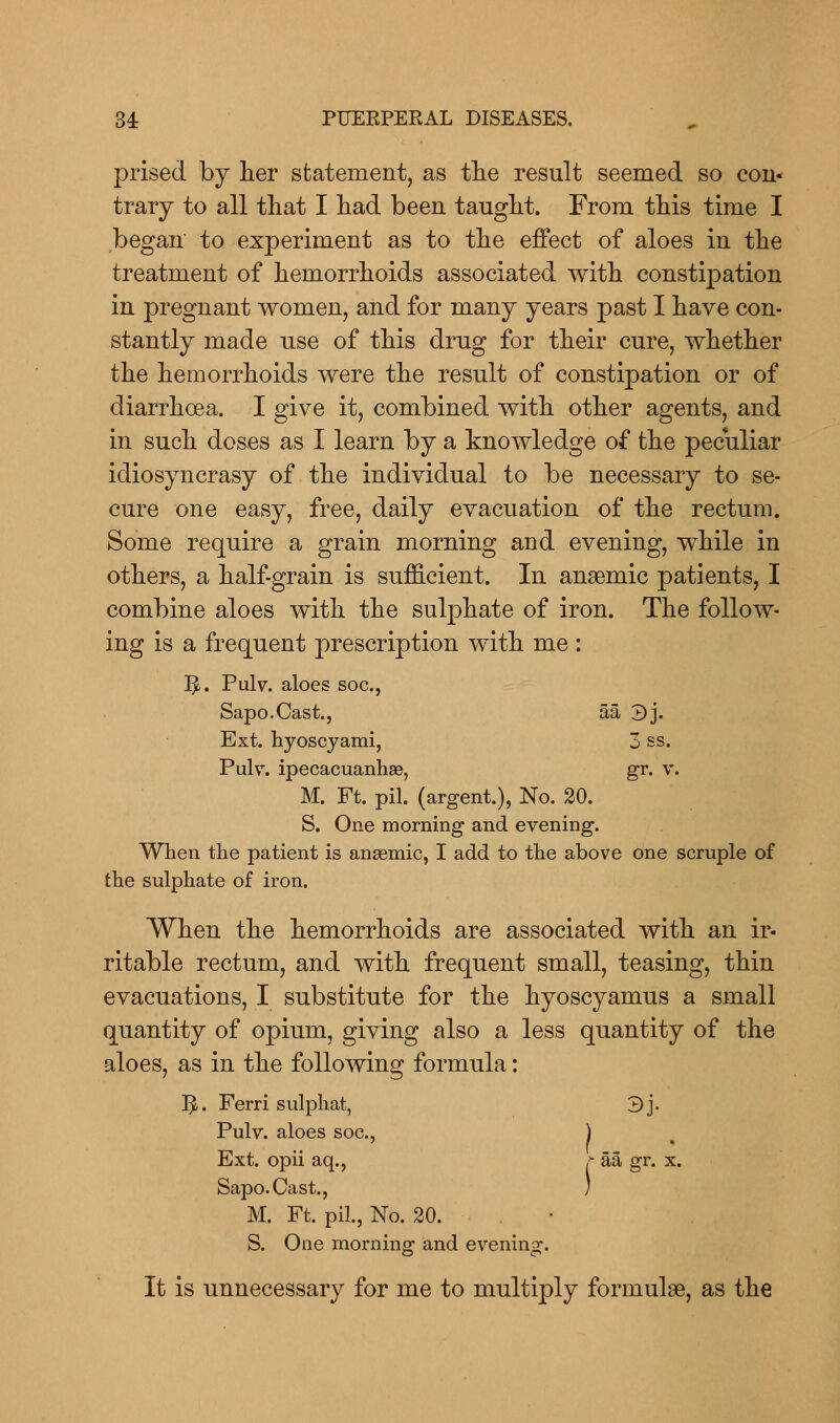 prised by her statement, as the result seemed so con« trary to all that I had been taught. From this time I began to experiment as to the effect of aloes in the treatment of hemorrhoids associated with constipation in pregnant women, and for many years past I have con- stantly made use of this drug for their cure, whether the hemorrhoids were the result of constipation or of diarrhoea. I give it, combined with other agents, and in such doses as I learn by a knowledge of the peculiar idiosyncrasy of the individual to be necessary to se- cure one easy, free, daily evacuation of the rectum. Some require a grain morning and evening, while in others, a half-grain is sufficient. In anaemic patients, I combine aloes with the sulphate of iron. The follow- ing is a frequent prescription with me : I£. Pulv. aloes soc., Sapo.Cast., aa 3j. Ext. hyoscyami, 3 ss. Pulv. ipecacuanhas, gr. v. M. Ft. pil. (argent.), No. 20. S. One morning and evening. When the patient is anaemic, I add to the above one scruple of the sulphate of iron. When the hemorrhoids are associated with an ir- ritable rectum, and with frequent small, teasing, thin evacuations, I substitute for the hyoscyamus a small quantity of opium, giving also a less quantity of the aloes, as in the following formula: 3- Ferri sulphat, Pulv. aloes soc, 3j- Ext. opii aq., Sapo.Cast., M. Ft. pil., No. 20. f aa gr. x. 1 S. One morning and evening. It is unnecessary for me to multiply formulae, as the